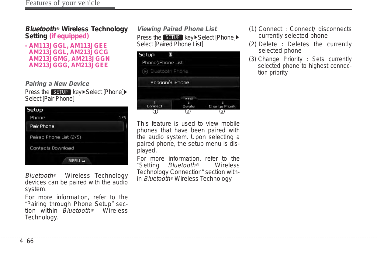 Features of your vehicle664Bluetooth®Wireless  TechnologySetting (if equipped)- AM113JGGL, AM113JGEEAM213JGGL, AM213JGCGAM213JGMG, AM213JGGNAM213JGGG, AM213JGEE Pairing a New DevicePress the  key Select [Phone]Select [Pair Phone]Bluetooth®Wireless Technologydevices can be paired with the audiosystem.For more information, refer to the“Pairing through Phone Setup” sec-tion within Bluetooth®WirelessTechnology.Viewing Paired Phone ListPress the key Select [Phone]Select [Paired Phone List]This feature is used to view mobilephones that have been paired withthe audio system. Upon selecting apaired phone, the setup menu is dis-played.For more information, refer to the“Setting Bluetooth®WirelessTechnology Connection”section with-in Bluetooth®Wireless Technology.(1) Connect : Connect/ disconnectscurrently selected phone(2) Delete : Deletes the currentlyselected phone(3) Change Priority : Sets currentlyselected phone to highest connec-tion prioritySETUP SETUP 