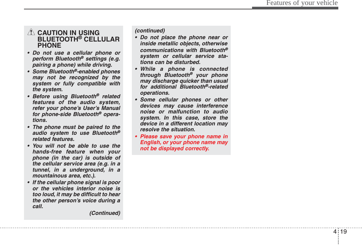 419Features of your vehicleCAUTION IN USINGBLUETOOTH®CELLULARPHONE• Do not use a cellular phone orperform Bluetooth®settings (e.g.pairing a phone) while driving.• Some Bluetooth®-enabled phonesmay not be recognized by thesystem or fully compatible withthe system.• Before using Bluetooth®relatedfeatures of the audio system,refer your phone’s User’s Manualfor phone-side Bluetooth®opera-tions.•The phone must be paired to theaudio system to use Bluetooth®related features.• You will not be able to use thehands-free feature when yourphone (in the car) is outside ofthe cellular service area (e.g. in atunnel, in a underground, in amountainous area, etc.).• If the cellular phone signal is pooror the vehicles interior noise istoo loud, it may be difficult to hearthe other person’s voice during acall.(Continued)(continued)• Do not place the phone near orinside metallic objects, otherwise communications with Bluetooth®system or cellular service sta-tions can be disturbed.• While a phone is connectedthrough Bluetooth®your phonemay discharge quicker than usualfor additional Bluetooth®-relatedoperations.• Some cellular phones or otherdevices may cause interferencenoise or malfunction to audiosystem. In this case, store thedevice in a different location mayresolve the situation.• Please save your phone name inEnglish, or your phone name maynot be displayed correctly.