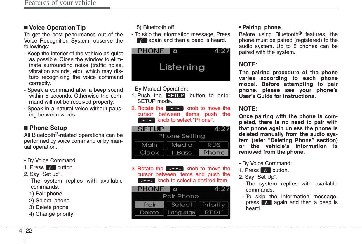 ■Voice Operation TipTo get the best performance out of theVoice Recognition System, observe thefollowings:- Keep the interior of the vehicle as quietas possible. Close the window to elim-inate surrounding noise (traffic noise,vibration sounds, etc), which may dis-turb recognizing the voice commandcorrectly.- Speak a command after a beep soundwithin 5 seconds. Otherwise the com-mand will not be received properly.- Speak in a natural voice without paus-ing between words.■Phone SetupAll Bluetooth®-related operations can beperformed by voice command or by man-ual operation.- By Voice Command:1. Press button.2. Say “Set up”.- The system replies with availablecommands.1) Pair phone2) Select  phone3) Delete phone4) Change priority5) Bluetooth off- To skip the information message, Pressagain and then a beep is heard.- By Manual Operation:1. Push the  button to enterSETUP mode.2. Rotate the  knob to move thecursor between items push theknob to select “Phone”.3. Rotate the  knob to move thecursor between items and push theknob to select a desired item.• Pairing  phoneBefore using Bluetooth®features, thephone must be paired (registered) to theaudio system. Up to 5 phones can bepaired with the system.NOTE:The pairing procedure of the phonevaries according to each phonemodel. Before attempting to pairphone, please see your phone’sUser’s Guide for instructions.NOTE:Once pairing with the phone is com-pleted, there is no need to pair withthat phone again unless the phone isdeleted manually from the audio sys-tem (refer “Deleting Phone” section)or the vehicle’s information isremoved from the phone.- By Voice Command:1. Press button.2. Say “Set Up”.- The system replies with availablecommands.- To skip the information message,press  again and then a beep isheard.SETUP  Features of your vehicle224