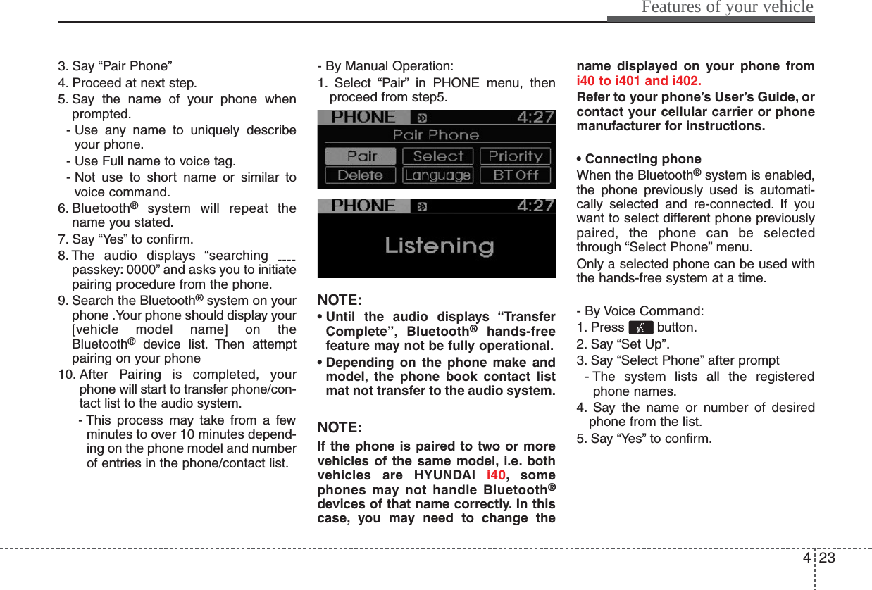 423Features of your vehicle3. Say “Pair Phone”4. Proceed at next step.5. Say the name of your phone whenprompted.- Use any name to uniquely describeyour phone.- Use Full name to voice tag.- Not use to short name or similar tovoice command.6. Bluetooth®system will repeat thename you stated.7. Say “Yes” to confirm.8. The audio displays “searching ----passkey: 0000” and asks you to initiatepairing procedure from the phone.9. Search the Bluetooth®system on yourphone .Your phone should display your[vehicle model name] on theBluetooth®device list. Then attemptpairing on your phone10. After Pairing is completed, yourphone will start to transfer phone/con-tact list to the audio system.- This process may take from a fewminutes to over 10 minutes depend-ing on the phone model and numberof entries in the phone/contact list.- By Manual Operation:1. Select “Pair” in PHONE menu, thenproceed from step5.NOTE:• Until the audio displays “TransferComplete”, Bluetooth®hands-freefeature may not be fully operational.• Depending on the phone make andmodel, the phone book contact listmat not transfer to the audio system.NOTE:If the phone is paired to two or morevehicles of the same model, i.e. bothvehicles are HYUNDAI i40, somephones may not handle Bluetooth®devices of that name correctly. In thiscase, you may need to change thename displayed on your phone fromi40 to i401 and i402.Refer to your phone’s User’s Guide, orcontact your cellular carrier or phonemanufacturer for instructions.• Connecting phoneWhen the Bluetooth®system is enabled,the phone previously used is automati-cally selected and re-connected. If youwant to select different phone previouslypaired, the phone can be selectedthrough “Select Phone” menu.Only a selected phone can be used withthe hands-free system at a time.- By Voice Command:1. Press button.2. Say “Set Up”.3. Say “Select Phone” after prompt- The system lists all the registeredphone names.4. Say the name or number of desiredphone from the list.5. Say “Yes” to confirm.