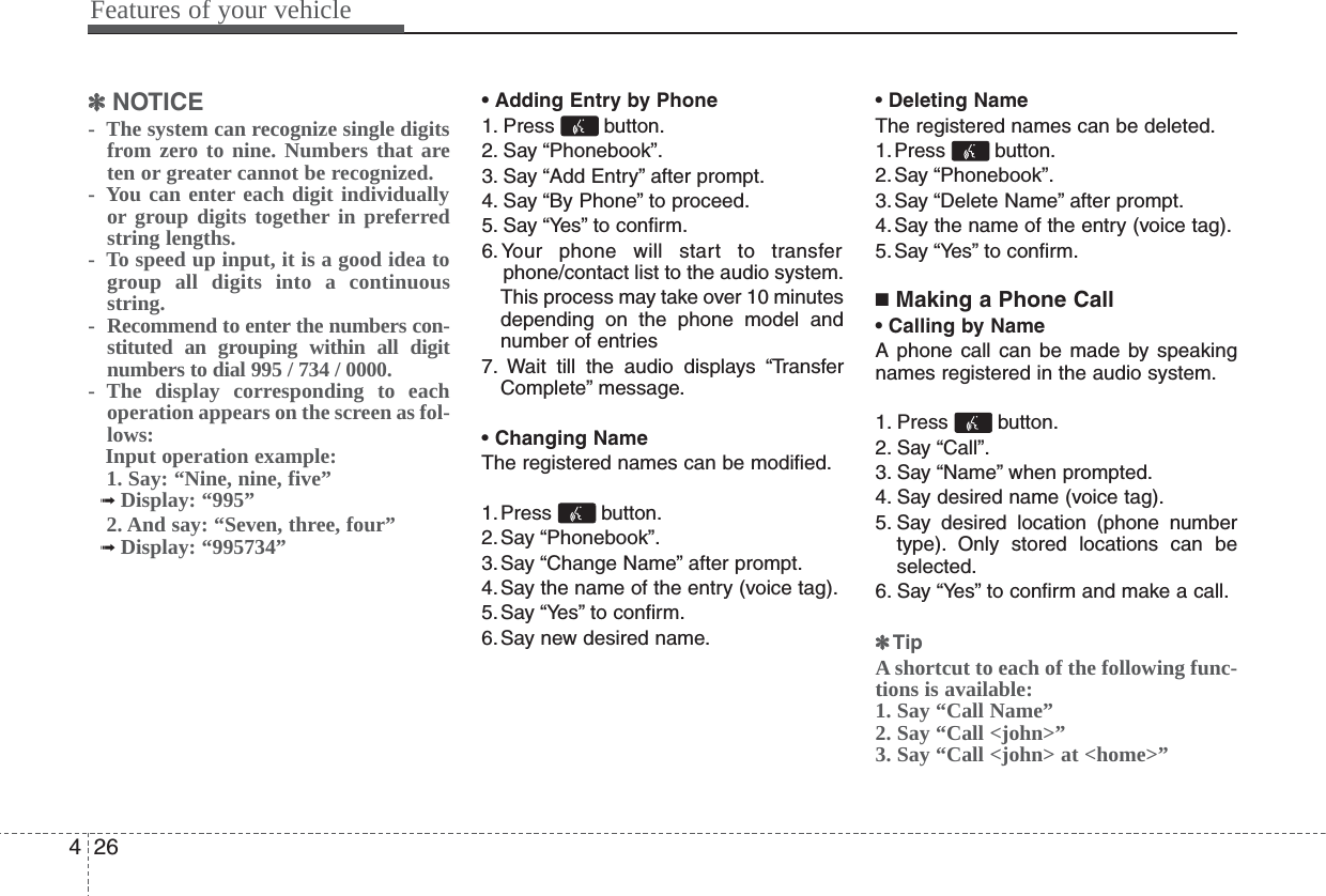 Features of your vehicle264✽✽NOTICE-  The system can recognize single digitsfrom zero to nine. Numbers that areten or greater cannot be recognized.-  You can enter each digit individuallyor group digits together in preferredstring lengths.-  To speed up input, it is a good idea togroup all digits into a continuousstring.- Recommend to enter the numbers con-stituted an grouping within all digitnumbers to dial 995 / 734 / 0000.-  The display corresponding to eachoperation appears on the screen as fol-lows:Input operation example:1. Say: “Nine, nine, five”➟ Display: “995”2. And say: “Seven, three, four”➟ Display: “995734”• Adding Entry by Phone1. Press button.2. Say “Phonebook”.3. Say “Add Entry” after prompt.4. Say “By Phone” to proceed.5. Say “Yes” to confirm.6.Your phone will start to transferphone/contact list to the audio system.This process may take over 10 minutesdepending on the phone model andnumber of entries7. Wait till the audio displays “TransferComplete” message.• Changing NameThe registered names can be modified.1.Press button.2.Say “Phonebook”.3.Say “Change Name” after prompt.4.Say the name of the entry (voice tag).5.Say “Yes” to confirm.6.Say new desired name.• Deleting NameThe registered names can be deleted.1.Press button.2.Say “Phonebook”.3.Say “Delete Name” after prompt.4.Say the name of the entry (voice tag).5.Say “Yes” to confirm.■Making a Phone Call• Calling by NameA phone call can be made by speakingnames registered in the audio system.1. Press button.2. Say “Call”.3. Say “Name” when prompted.4. Say desired name (voice tag).5. Say desired location (phone numbertype). Only stored locations can beselected.6. Say “Yes” to confirm and make a call.✽✽TipA shortcut to each of the following func-tions is available:1. Say “Call Name”2. Say “Call &lt;john&gt;”3. Say “Call &lt;john&gt; at &lt;home&gt;”