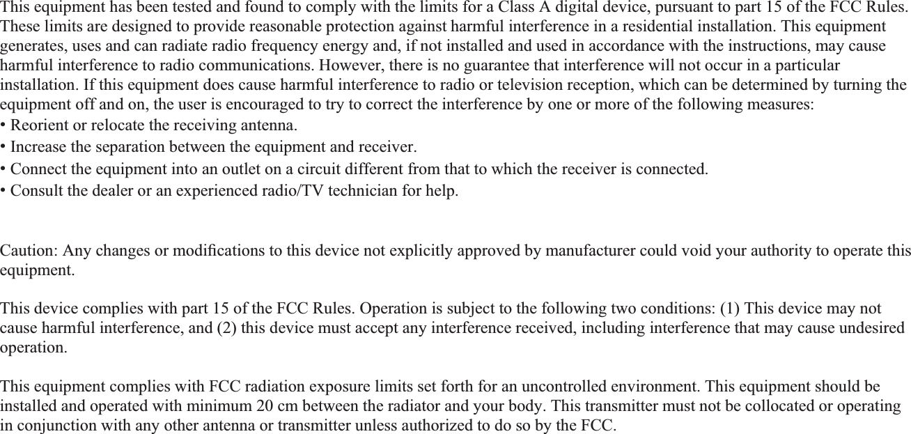 This equipment has been tested and found to comply with the limits for a Class A digital device, pursuant to part 15 of the FCC Rules. These limits are designed to provide reasonable protection against harmful interference in a residential installation. This equipment generates, uses and can radiate radio frequency energy and, if not installed and used in accordance with the instructions, may cause harmful interference to radio communications. However, there is no guarantee that interference will not occur in a particular installation. If this equipment does cause harmful interference to radio or television reception, which can be determined by turning the equipment off and on, the user is encouraged to try to correct the interference by one or more of the following measures: ˍ Reorient or relocate the receiving antenna. ˍ Increase the separation between the equipment and receiver. ˍ Connect the equipment into an outlet on a circuit different from that to which the receiver is connected. ˍ Consult the dealer or an experienced radio/TV technician for help. Caution: Any changes or modiﬁcations to this device not explicitly approved by manufacturer could void your authority to operate this equipment. This device complies with part 15 of the FCC Rules. Operation is subject to the following two conditions: (1) This device may notcause harmful interference, and (2) this device must accept any interference received, including interference that may cause undesired operation. This equipment complies with FCC radiation exposure limits set forth for an uncontrolled environment. This equipment should be installed and operated with minimum 20 cm between the radiator and your body. This transmitter must not be collocated or operating in conjunction with any other antenna or transmitter unless authorized to do so by the FCC. IC Warning This device complies with Industry Canada licence-exempt RSS standard(s). Operation is subject to the following two conditions:    (1) this device may not cause interference, and (2) this device must accept any interference, including interference that may cause undesired operation of the device.  