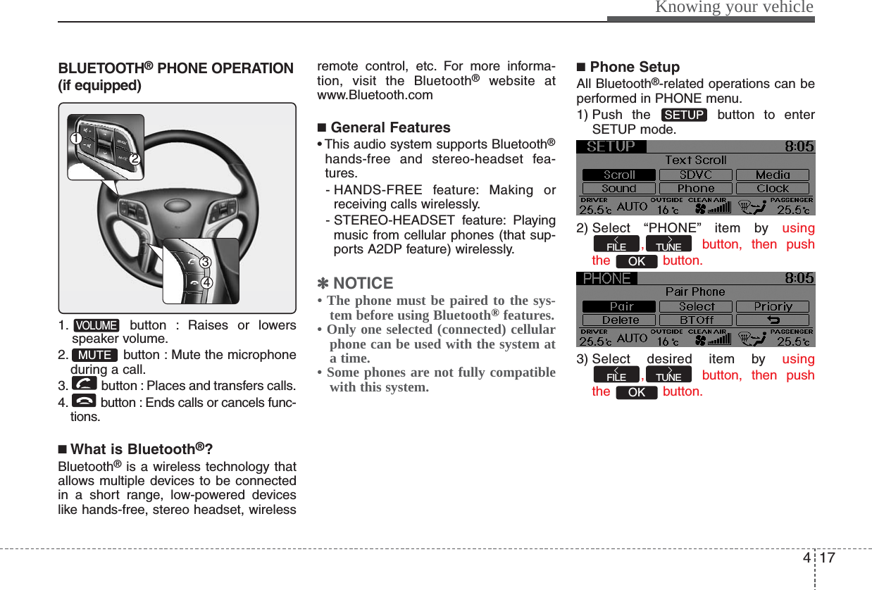 417Knowing your vehicleBLUETOOTH®PHONE OPERATION(if equipped)1. button : Raises or lowersspeaker volume.2. button : Mute the microphoneduring a call.3. button : Places and transfers calls.4. button : Ends calls or cancels func-tions.■What is Bluetooth®?Bluetooth®is a wireless technology thatallows multiple devices to be connectedin a short range, low-powered deviceslike hands-free, stereo headset, wirelessremote control, etc. For more informa-tion, visit the Bluetooth®website atwww.Bluetooth.com■General Features• This audio system supports Bluetooth®hands-free and stereo-headset fea-tures.- HANDS-FREE feature: Making orreceiving calls wirelessly.- STEREO-HEADSET  feature: Playingmusic from cellular phones (that sup-ports A2DP feature) wirelessly.✽✽NOTICE• The phone must be paired to the sys-tem before using Bluetooth®features.• Only one selected (connected) cellularphone can be used with the system ata time.• Some phones are not fully compatiblewith this system.■Phone SetupAll Bluetooth®-related operations can beperformed in PHONE menu.1) Push the  button to enterSETUP mode.2) Select  “PHONE” item  by  using, button, then pushthe button.3) Select desired item by using, button, then pushthe button.OKTUNEFILEOKTUNEFILESETUPMUTEVOLUME4312