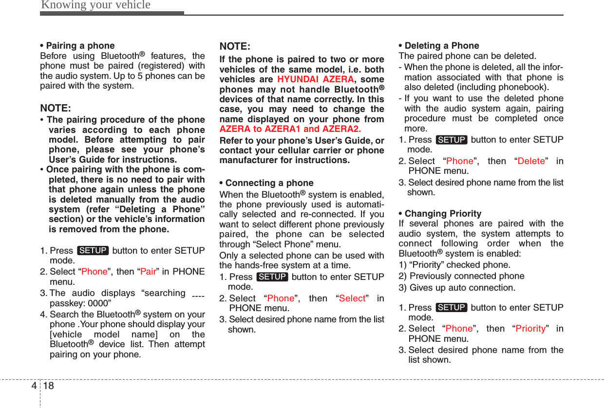 Knowing your vehicle184• Pairing a phoneBefore using Bluetooth®features, thephone must be paired (registered) withthe audio system. Up to 5 phones can bepaired with the system.NOTE:• The pairing procedure of the phonevaries according to each phonemodel. Before attempting to pairphone, please see your phone’sUser’s Guide for instructions.• Once pairing with the phone is com-pleted, there is no need to pair withthat phone again unless the phoneis deleted manually from the audiosystem (refer “Deleting a Phone”section) or the vehicle’s informationis removed from the phone.1. Press  button to enter SETUPmode.2. Select “Phone”, then “Pair” in PHONEmenu.3. The audio displays “searching ----passkey: 0000”4. Search the Bluetooth®system on yourphone .Your phone should display your[vehicle model name] on theBluetooth®device list. Then attemptpairing on your phone.NOTE:If the phone is paired to two or morevehicles of the same model, i.e. bothvehicles are HYUNDAI AZERA, somephones may not handle Bluetooth®devices of that name correctly. In thiscase, you may need to change thename displayed on your phone fromAZERA to AZERA1 and AZERA2.Refer to your phone’s User’s Guide, orcontact your cellular carrier or phonemanufacturer for instructions.• Connecting a phoneWhen the Bluetooth®system is enabled,the phone previously used is automati-cally selected and re-connected. If youwant to select different phone previouslypaired, the phone can be selectedthrough “Select Phone” menu.Only a selected phone can be used withthe hands-free system at a time.1. Press  button to enter SETUPmode.2. Select “Phone”, then “Select”inPHONE menu.3. Select desired phone name from the listshown.• Deleting a PhoneThe paired phone can be deleted.- When the phone is deleted, all the infor-mation associated with that phone isalso deleted (including phonebook).- If you want to use the deleted phonewith the audio system again, pairingprocedure must be completed oncemore.1. Press  button to enter SETUPmode.2. Select “Phone”, then “Delete”inPHONE menu.3. Select desired phone name from the listshown.• Changing PriorityIf several phones are paired with theaudio system, the system attempts toconnect following order when theBluetooth®system is enabled:1) “Priority” checked phone.2) Previously connected phone3) Gives up auto connection.1. Press  button to enter SETUPmode.2. Select “Phone”, then “Priority”inPHONE menu.3. Select desired phone name from thelist shown.SETUPSETUPSETUPSETUP