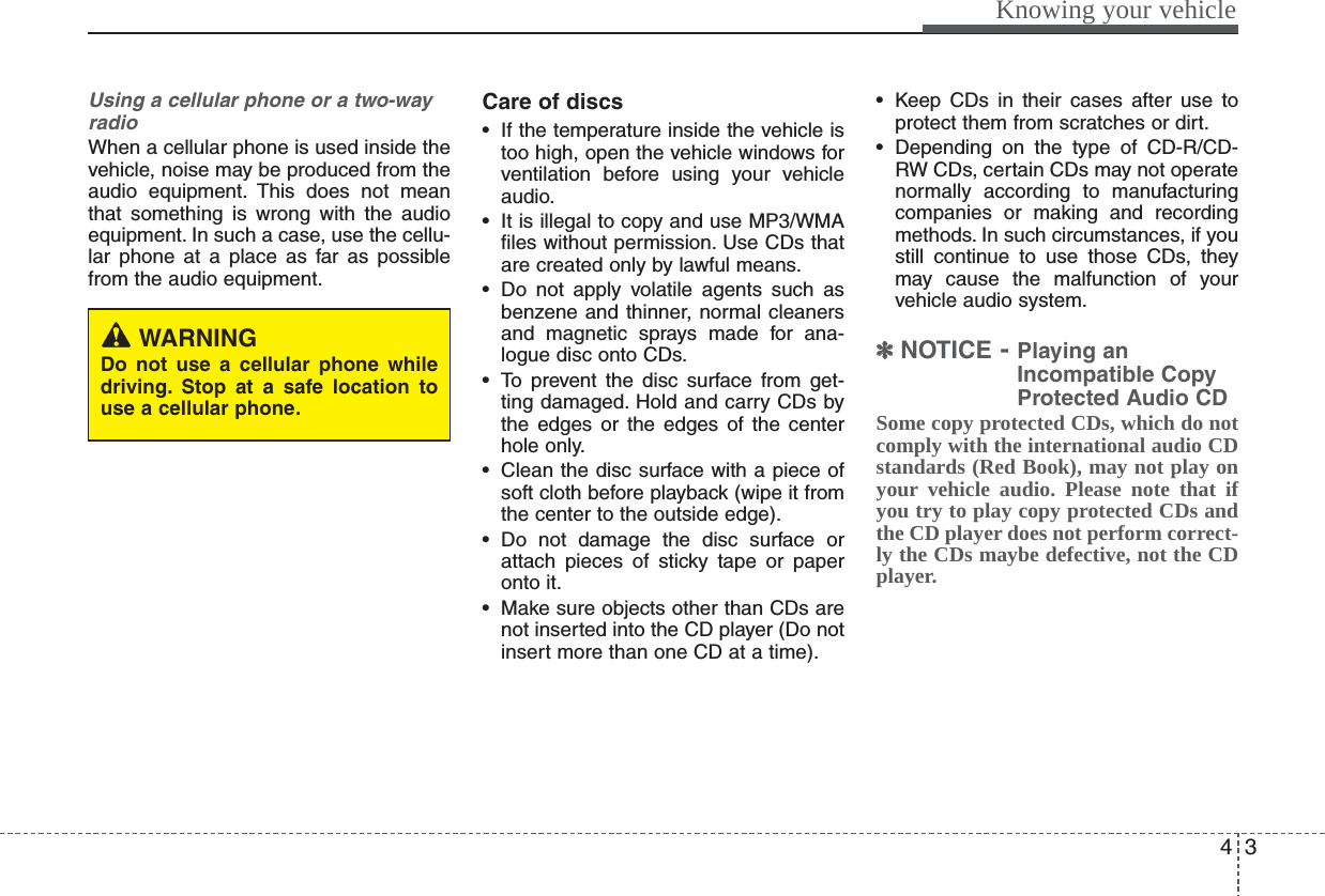 43Knowing your vehicleUsing a cellular phone or a two-wayradioWhen a cellular phone is used inside thevehicle, noise may be produced from theaudio equipment. This does not meanthat something is wrong with the audioequipment. In such a case, use the cellu-lar phone at a place as far as possiblefrom the audio equipment.Care of discs• If the temperature inside the vehicle istoo high, open the vehicle windows forventilation before using your vehicleaudio.• It is illegal to copy and use MP3/WMAfiles without permission. Use CDs thatare created only by lawful means.• Do not apply volatile agents such asbenzene and thinner, normal cleanersand magnetic sprays made for ana-logue disc onto CDs.• To prevent the disc surface from get-ting damaged. Hold and carry CDs bythe edges or the edges of the centerhole only.• Clean the disc surface with a piece ofsoft cloth before playback (wipe it fromthe center to the outside edge).• Do not damage the disc surface orattach pieces of sticky tape or paperonto it.• Make sure objects other than CDs arenot inserted into the CD player (Do notinsert more than one CD at a time).• Keep CDs in their cases after use toprotect them from scratches or dirt.• Depending on the type of CD-R/CD-RW CDs, certain CDs may not operatenormally according to manufacturingcompanies or making and recordingmethods. In such circumstances, if youstill continue to use those CDs, theymay cause the malfunction of yourvehicle audio system.✽✽NOTICE - Playing anIncompatible CopyProtected Audio CDSome copy protected CDs, which do notcomply with the international audio CDstandards (Red Book), may not play onyour vehicle audio. Please note that ifyou try to play copy protected CDs andthe CD player does not perform correct-ly the CDs maybe defective, not the CDplayer.WARNINGDo not use a cellular phone whiledriving. Stop at a safe location touse a cellular phone.