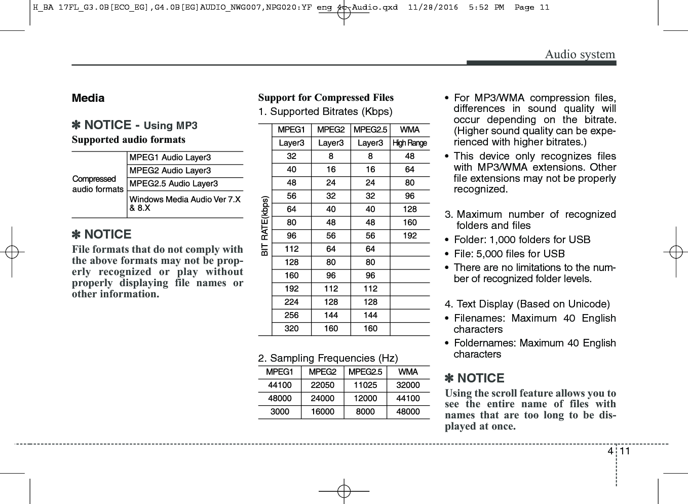 411Audio systemMedia✽NOTICE - Using MP3Supported audio formats✽NOTICEFile formats that do not comply withthe above formats may not be prop-erly recognized or play withoutproperly displaying file names orother information.Support for Compressed Files1. Supported Bitrates (Kbps)2. Sampling Frequencies (Hz)• For MP3/WMA compression files,differences in sound quality willoccur depending on the bitrate.(Higher sound quality can be expe-rienced with higher bitrates.)• This device only recognizes fileswith MP3/WMA extensions. Otherfile extensions may not be properlyrecognized.3. Maximum number of recognizedfolders and files• Folder: 1,000 folders for USB• File: 5,000 files for USB• There are no limitations to the num-ber of recognized folder levels.4. Text Display (Based on Unicode)• Filenames: Maximum 40 Englishcharacters• Foldernames: Maximum 40 Englishcharacters✽NOTICEUsing the scroll feature allows you tosee the entire name of files withnames that are too long to be dis-played at once.H_BA 17FL_G3.0B[ECO_EG],G4.0B[EG]AUDIO_NWG007,NPG020:YF eng 4c-Audio.qxd  11/28/2016  5:52 PM  Page 11