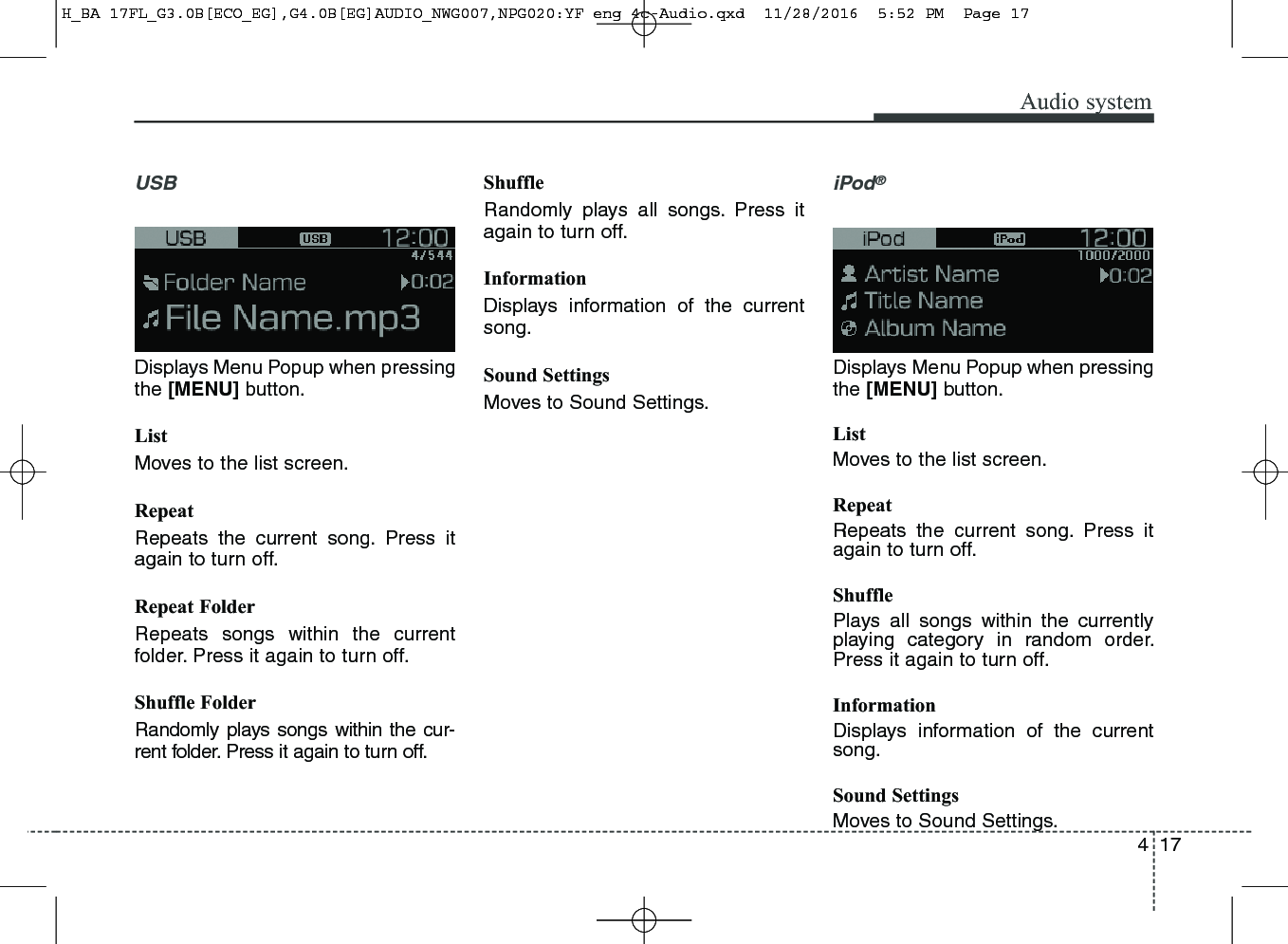 417Audio systemUSBDisplays Menu Popup when pressingthe [MENU] button.ListMoves to the list screen.RepeatRepeats the current song. Press itagain to turn off.Repeat FolderRepeats songs within the currentfolder. Press it again to turn off.Shuffle FolderRandomly plays songs within the cur-rent folder. Press it again to turn off.ShuffleRandomly plays all songs. Press itagain to turn off.InformationDisplays information of the currentsong.Sound SettingsMoves to Sound Settings.iPod®Displays Menu Popup when pressingthe [MENU] button.ListMoves to the list screen.RepeatRepeats the current song. Press itagain to turn off.ShufflePlays all songs within the currentlyplaying category in random order.Press it again to turn off.InformationDisplays information of the currentsong.Sound SettingsMoves to Sound Settings.H_BA 17FL_G3.0B[ECO_EG],G4.0B[EG]AUDIO_NWG007,NPG020:YF eng 4c-Audio.qxd  11/28/2016  5:52 PM  Page 17