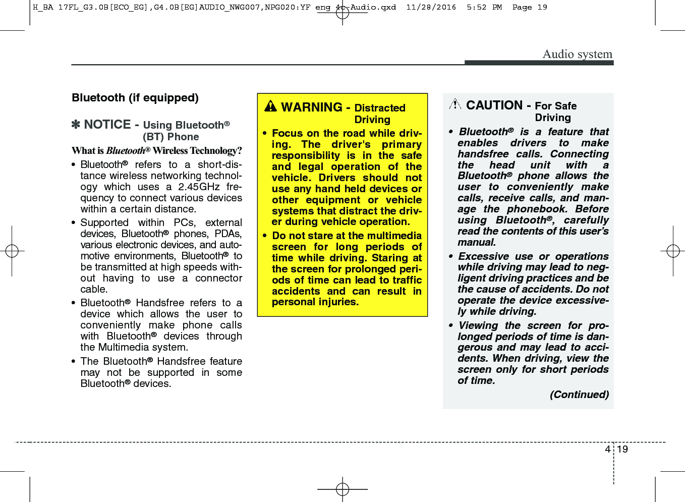 419Audio systemBluetooth (if equipped)✽NOTICE - Using Bluetooth®(BT) PhoneWhat is Bluetooth®Wireless Technology?• Bluetooth®refers to a short-dis-tance wireless networking technol-ogy which uses a 2.45GHz fre-quency to connect various deviceswithin a certain distance.• Supported within PCs, externaldevices, Bluetooth®phones, PDAs,various electronic devices, and auto-motive environments, Bluetooth®tobe transmitted at high speeds with-out having to use a connectorcable.• Bluetooth®Handsfree refers to adevice which allows the user toconveniently make phone callswith Bluetooth®devices throughthe Multimedia system.• The Bluetooth®Handsfree featuremay not be supported in someBluetooth®devices.WARNING - DistractedDriving• Focus on the road while driv-ing. The driver&apos;s primaryresponsibility is in the safeand legal operation of thevehicle. Drivers should notuse any hand held devices orother equipment or vehiclesystems that distract the driv-er during vehicle operation. • Do not stare at the multimediascreen for long periods oftime while driving. Staring atthe screen for prolonged peri-ods of time can lead to trafficaccidents and can result inpersonal injuries.CAUTION - For SafeDriving• Bluetooth®is a feature thatenables drivers to makehandsfree calls. Connectingthe head unit with aBluetooth®phone allows theuser to conveniently makecalls, receive calls, and man-age the phonebook. Beforeusing Bluetooth®, carefullyread the contents of this user’smanual.• Excessive use or operationswhile driving may lead to neg-ligent driving practices and bethe cause of accidents. Do notoperate the device excessive-ly while driving. • Viewing the screen for pro-longed periods of time is dan-gerous and may lead to acci-dents. When driving, view thescreen only for short periodsof time.(Continued)H_BA 17FL_G3.0B[ECO_EG],G4.0B[EG]AUDIO_NWG007,NPG020:YF eng 4c-Audio.qxd  11/28/2016  5:52 PM  Page 19