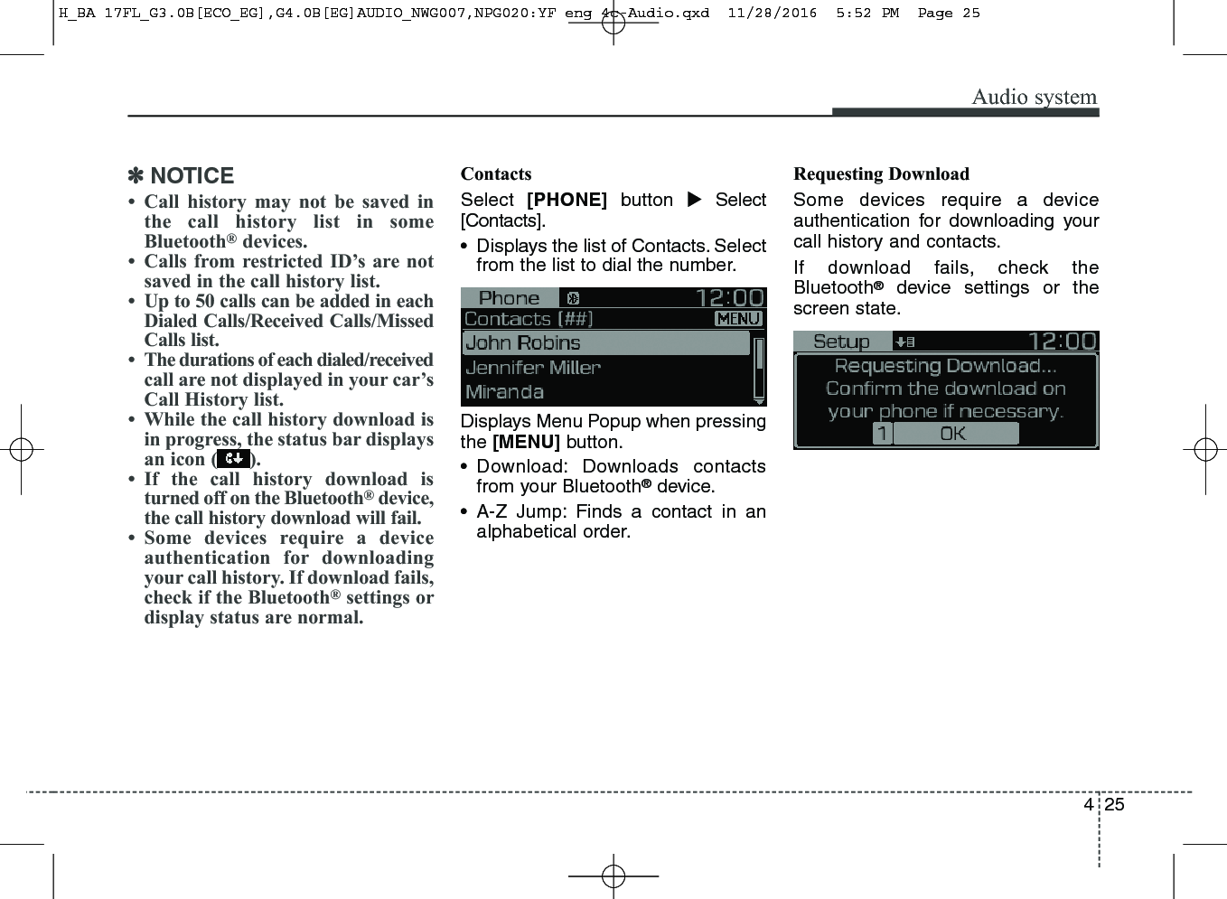 425Audio system✽NOTICE• Call history may not be saved inthe call history list in someBluetooth®devices.• Calls from restricted ID’s are notsaved in the call history list.• Up to 50 calls can be added in eachDialed Calls/Received Calls/MissedCalls list.• The durations of each dialed/receivedcall are not displayed in your car’sCall History list.• While the call history download isin progress, the status bar displaysan icon ( ).• If the call history download isturned off on the Bluetooth®device,the call history download will fail.• Some devices require a deviceauthentication for downloadingyour call history. If download fails,check if the Bluetooth®settings ordisplay status are normal.ContactsSelect  [PHONE] button Select[Contacts].• Displays the list of Contacts. Selectfrom the list to dial the number.Displays Menu Popup when pressingthe [MENU] button.• Download: Downloads contactsfrom your Bluetooth®device.• A-Z Jump: Finds a contact in analphabetical order.Requesting DownloadSome devices require a deviceauthentication for downloading yourcall history and contacts. If download fails, check theBluetooth®device settings or thescreen state.H_BA 17FL_G3.0B[ECO_EG],G4.0B[EG]AUDIO_NWG007,NPG020:YF eng 4c-Audio.qxd  11/28/2016  5:52 PM  Page 25