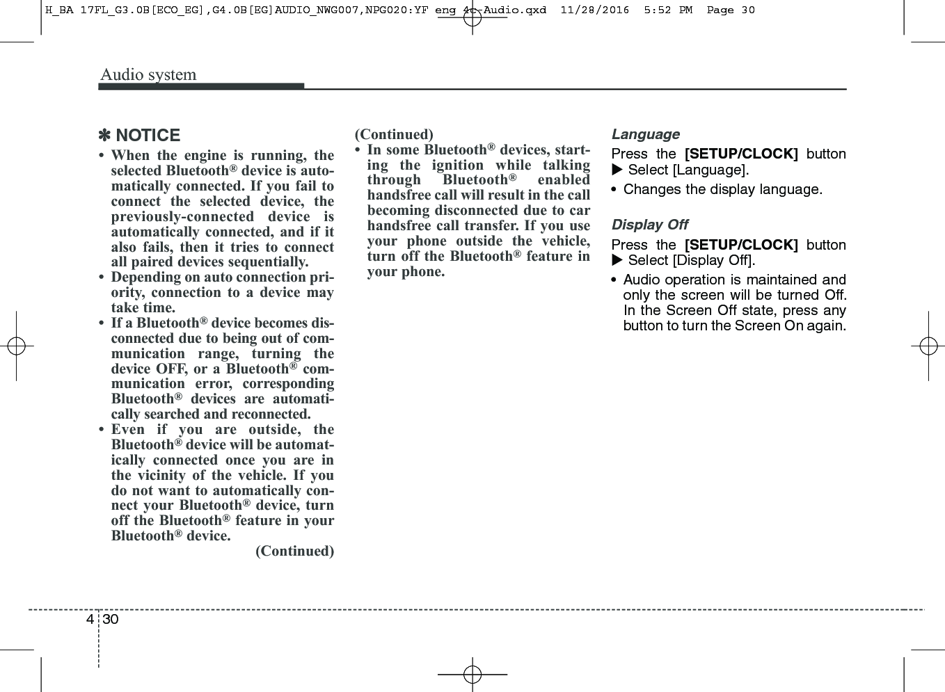 Audio system304✽NOTICE• When the engine is running, theselected Bluetooth®device is auto-matically connected. If you fail toconnect the selected device, thepreviously-connected device isautomatically connected, and if italso fails, then it tries to connectall paired devices sequentially. • Depending on auto connection pri-ority, connection to a device maytake time.• If a Bluetooth®device becomes dis-connected due to being out of com-munication range, turning thedevice OFF, or a Bluetooth®com-munication error, correspondingBluetooth®devices are automati-cally searched and reconnected.• Even if you are outside, theBluetooth®device will be automat-ically connected once you are inthe vicinity of the vehicle. If youdo not want to automatically con-nect your Bluetooth®device, turnoff the Bluetooth®feature in yourBluetooth®device.(Continued)(Continued)• In some Bluetooth®devices, start-ing the ignition while talkingthrough Bluetooth®enabledhandsfree call will result in the callbecoming disconnected due to carhandsfree call transfer. If you useyour phone outside the vehicle,turn off the Bluetooth®feature inyour phone.LanguagePress the [SETUP/CLOCK] buttonSelect [Language].• Changes the display language. Display OffPress the [SETUP/CLOCK] buttonSelect [Display Off].• Audio operation is maintained andonly the screen will be turned Off.In the Screen Off state, press anybutton to turn the Screen On again.H_BA 17FL_G3.0B[ECO_EG],G4.0B[EG]AUDIO_NWG007,NPG020:YF eng 4c-Audio.qxd  11/28/2016  5:52 PM  Page 30