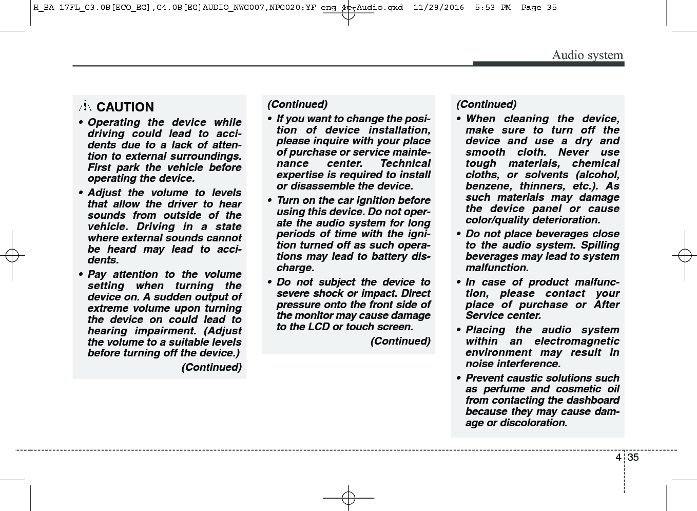 435Audio system(Continued)• If you want to change the posi-tion of device installation,please inquire with your placeof purchase or service mainte-nance center. Technicalexpertise is required to installor disassemble the device.• Turn on the car ignition beforeusing this device. Do not oper-ate the audio system for longperiods of time with the igni-tion turned off as such opera-tions may lead to battery dis-charge.• Do not subject the device tosevere shock or impact. Directpressure onto the front side ofthe monitor may cause damageto the LCD or touch screen.(Continued)(Continued)• When cleaning the device,make sure to turn off thedevice and use a dry andsmooth cloth. Never usetough materials, chemicalcloths, or solvents (alcohol,benzene, thinners, etc.). Assuch materials may damagethe device panel or causecolor/quality deterioration.• Do not place beverages closeto the audio system. Spillingbeverages may lead to systemmalfunction.• In case of product malfunc-tion, please contact yourplace of purchase or AfterService center.• Placing the audio systemwithin an electromagneticenvironment may result innoise interference.• Prevent caustic solutions suchas perfume and cosmetic oilfrom contacting the dashboardbecause they may cause dam-age or discoloration.CAUTION• Operating the device whiledriving could lead to acci-dents due to a lack of atten-tion to external surroundings.First park the vehicle beforeoperating the device.• Adjust the volume to levelsthat allow the driver to hearsounds from outside of thevehicle. Driving in a statewhere external sounds cannotbe heard may lead to acci-dents.• Pay attention to the volumesetting when turning thedevice on. A sudden output ofextreme volume upon turningthe device on could lead tohearing impairment. (Adjustthe volume to a suitable levelsbefore turning off the device.)(Continued)H_BA 17FL_G3.0B[ECO_EG],G4.0B[EG]AUDIO_NWG007,NPG020:YF eng 4c-Audio.qxd  11/28/2016  5:53 PM  Page 35