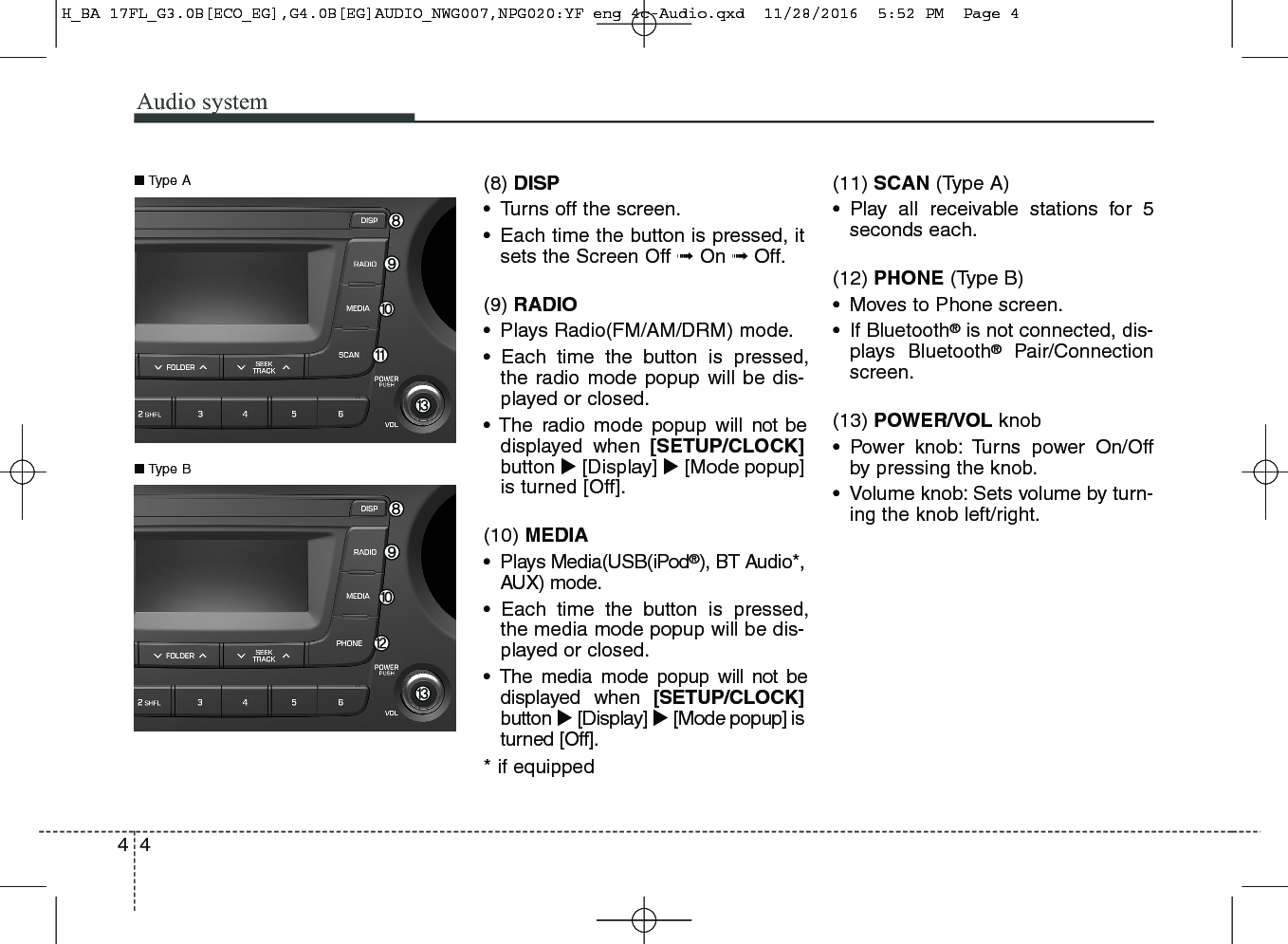 Audio system44(8) DISP• Turns off the screen. • Each time the button is pressed, itsets the Screen Off ➟On ➟Off.(9) RADIO• Plays Radio(FM/AM/DRM) mode.• Each time the button is pressed,the radio mode popup will be dis-played or closed.• The radio mode popup will not bedisplayed when [SETUP/CLOCK]button [Display] [Mode popup]is turned [Off]. (10) MEDIA• Plays Media(USB(iPod®), BT Audio*,AUX) mode.• Each time the button is pressed,the media mode popup will be dis-played or closed.• The media mode popup will not bedisplayed when [SETUP/CLOCK]button [Display] [Mode popup] isturned [Off]. * if equipped(11) SCAN (Type A)• Play all receivable stations for 5seconds each.(12) PHONE (Type B)• Moves to Phone screen.• If Bluetooth®is not connected, dis-plays Bluetooth®Pair/Connectionscreen.(13) POWER/VOL knob• Power knob: Turns power On/Offby pressing the knob.• Volume knob: Sets volume by turn-ing the knob left/right.■Type B■Type AH_BA 17FL_G3.0B[ECO_EG],G4.0B[EG]AUDIO_NWG007,NPG020:YF eng 4c-Audio.qxd  11/28/2016  5:52 PM  Page 4