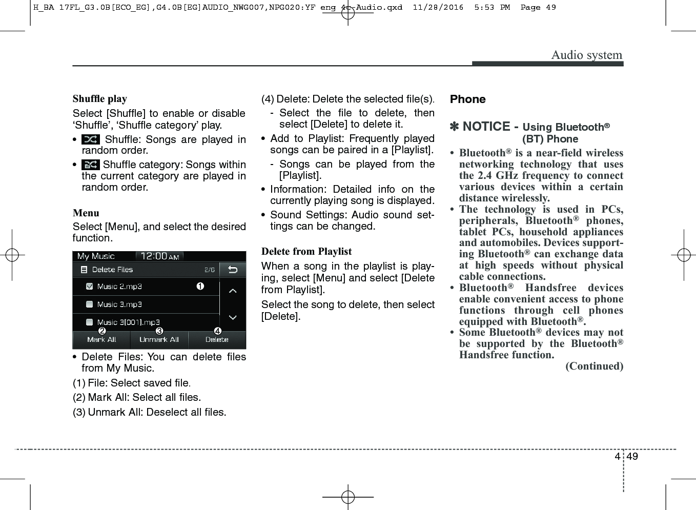 449Audio systemShufﬂe playSelect [Shuffle] to enable or disable‘Shuffle’, ‘Shuffle category’ play.• Shuffle: Songs are played inrandom order.• Shuffle category: Songs withinthe current category are played inrandom order.MenuSelect [Menu], and select the desiredfunction.• Delete Files: You can delete ﬁlesfrom My Music.(1) File: Select saved ﬁle.(2) Mark All: Select all ﬁles.(3) Unmark All: Deselect all ﬁles.(4) Delete: Delete the selected ﬁle(s).- Select the ﬁle to delete, thenselect [Delete] to delete it.• Add to Playlist: Frequently playedsongs can be paired in a [Playlist].- Songs can be played from the[Playlist].• Information: Detailed info on thecurrently playing song is displayed.• Sound Settings: Audio sound set-tings can be changed.Delete from PlaylistWhen a song in the playlist is play-ing, select [Menu] and select [Deletefrom Playlist].Select the song to delete, then select[Delete].Phone✽NOTICE - Using Bluetooth®(BT) Phone• Bluetooth®is a near-field wirelessnetworking technology that usesthe 2.4 GHz frequency to connectvarious devices within a certaindistance wirelessly.• The technology is used in PCs,peripherals, Bluetooth®phones,tablet PCs, household appliancesand automobiles. Devices support-ing Bluetooth®can exchange dataat high speeds without physicalcable connections.• Bluetooth®Handsfree devicesenable convenient access to phonefunctions through cell phonesequipped with Bluetooth®.• Some Bluetooth®devices may notbe supported by the Bluetooth®Handsfree function.(Continued)H_BA 17FL_G3.0B[ECO_EG],G4.0B[EG]AUDIO_NWG007,NPG020:YF eng 4c-Audio.qxd  11/28/2016  5:53 PM  Page 49