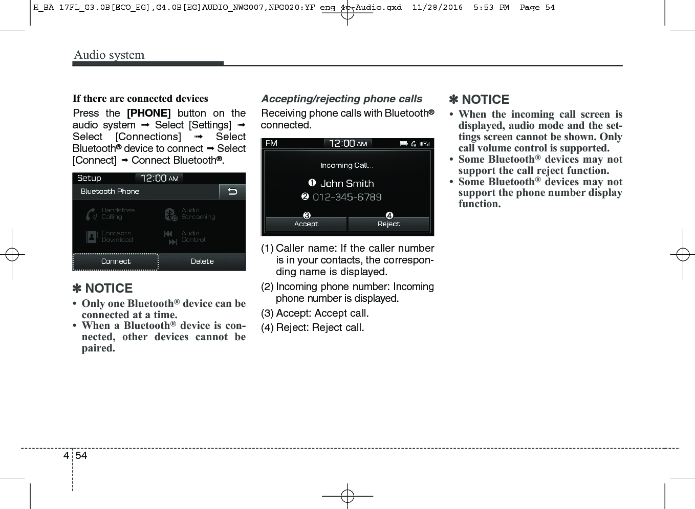 Audio system544If there are connected devicesPress the [PHONE] button on theaudio system ➟Select [Settings] ➟Select [Connections] ➟SelectBluetooth®device to connect ➟Select[Connect] ➟Connect Bluetooth®.✽NOTICE• Only one Bluetooth®device can beconnected at a time.• When a Bluetooth®device is con-nected, other devices cannot bepaired.Accepting/rejecting phone callsReceiving phone calls with Bluetooth®connected.(1) Caller name: If the caller numberis in your contacts, the correspon-ding name is displayed.(2) Incoming phone number: Incomingphone number is displayed.(3) Accept: Accept call.(4) Reject: Reject call.✽NOTICE• When the incoming call screen isdisplayed, audio mode and the set-tings screen cannot be shown. Onlycall volume control is supported.• Some Bluetooth®devices may notsupport the call reject function.• Some Bluetooth®devices may notsupport the phone number displayfunction.H_BA 17FL_G3.0B[ECO_EG],G4.0B[EG]AUDIO_NWG007,NPG020:YF eng 4c-Audio.qxd  11/28/2016  5:53 PM  Page 54