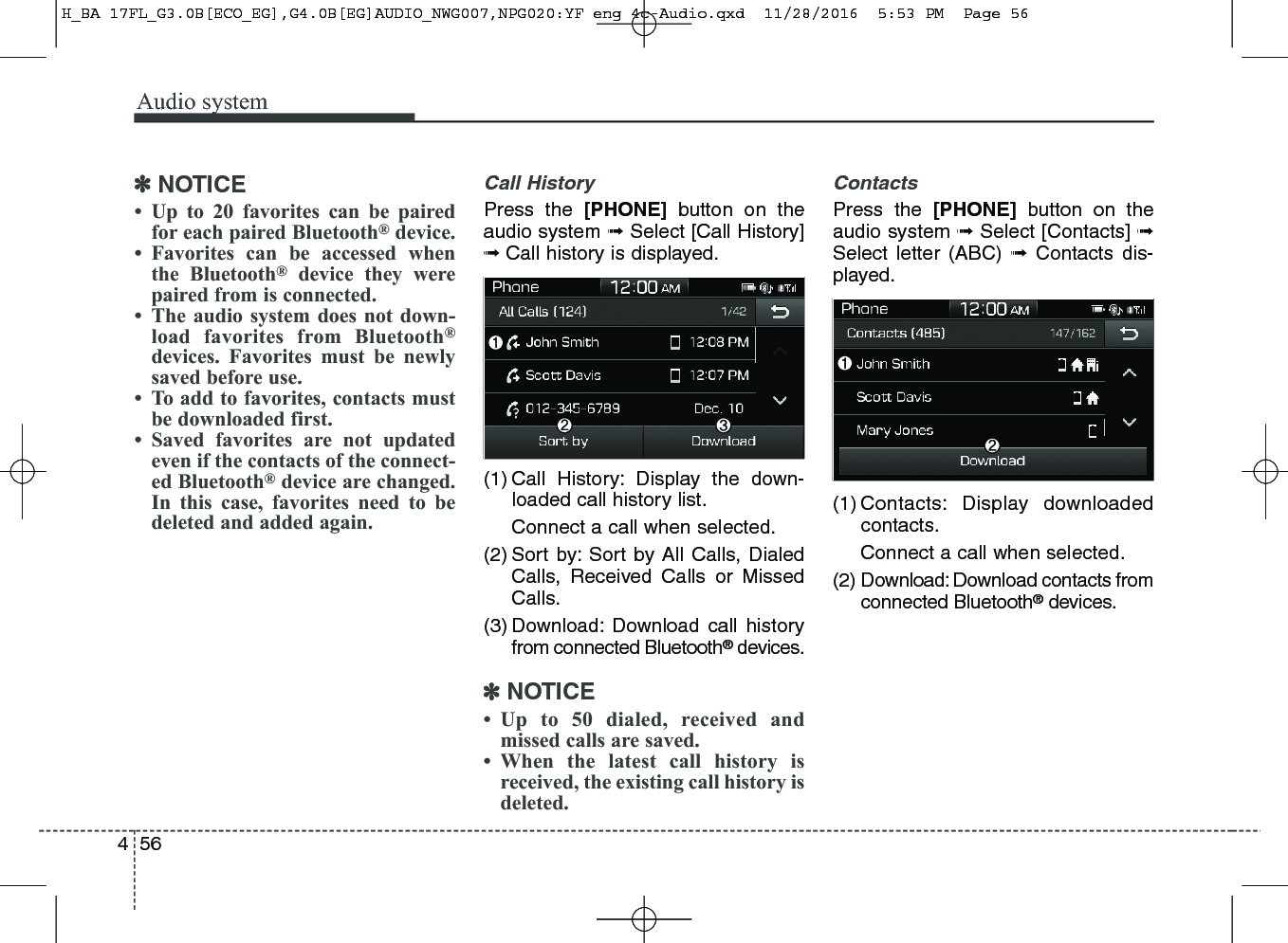 Audio system564✽NOTICE• Up to 20 favorites can be pairedfor each paired Bluetooth®device.• Favorites can be accessed whenthe Bluetooth®device they werepaired from is connected.• The audio system does not down-load favorites from Bluetooth®devices. Favorites must be newlysaved before use.• To add to favorites, contacts mustbe downloaded first.• Saved favorites are not updatedeven if the contacts of the connect-ed Bluetooth®device are changed.In this case, favorites need to bedeleted and added again.Call HistoryPress the [PHONE] button on theaudio system ➟Select [Call History]➟Call history is displayed.(1) Call History: Display the down-loaded call history list.Connect a call when selected.(2) Sort by: Sort by All Calls, DialedCalls, Received Calls or MissedCalls.(3) Download: Download call historyfrom connected Bluetooth®devices.✽NOTICE• Up to 50 dialed, received andmissed calls are saved.• When the latest call history isreceived, the existing call history isdeleted.ContactsPress the [PHONE] button on theaudio system ➟Select [Contacts] ➟Select letter (ABC) ➟Contacts dis-played.(1) Contacts: Display downloadedcontacts.Connect a call when selected.(2) Download: Download contacts fromconnected Bluetooth®devices.H_BA 17FL_G3.0B[ECO_EG],G4.0B[EG]AUDIO_NWG007,NPG020:YF eng 4c-Audio.qxd  11/28/2016  5:53 PM  Page 56