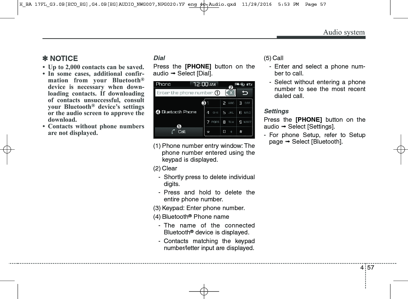 457Audio system✽NOTICE• Up to 2,000 contacts can be saved.• In some cases, additional confir-mation from your Bluetooth®device is necessary when down-loading contacts. If downloadingof contacts unsuccessful, consultyour Bluetooth®device’s settingsor the audio screen to approve thedownload.• Contacts without phone numbersare not displayed.DialPress the [PHONE] button on theaudio ➟Select [Dial].(1) Phone number entry window: Thephone number entered using thekeypad is displayed.(2) Clear- Shortly press to delete individualdigits.- Press and hold to delete theentire phone number.(3) Keypad: Enter phone number.(4) Bluetooth®Phone name- The name of the connectedBluetooth®device is displayed.- Contacts matching the keypadnumber/letter input are displayed.(5) Call- Enter and select a phone num-ber to call.- Select without entering a phonenumber to see the most recentdialed call.SettingsPress the [PHONE] button on theaudio ➟Select [Settings].- For phone Setup, refer to Setuppage ➟Select [Bluetooth].H_BA 17FL_G3.0B[ECO_EG],G4.0B[EG]AUDIO_NWG007,NPG020:YF eng 4c-Audio.qxd  11/28/2016  5:53 PM  Page 57