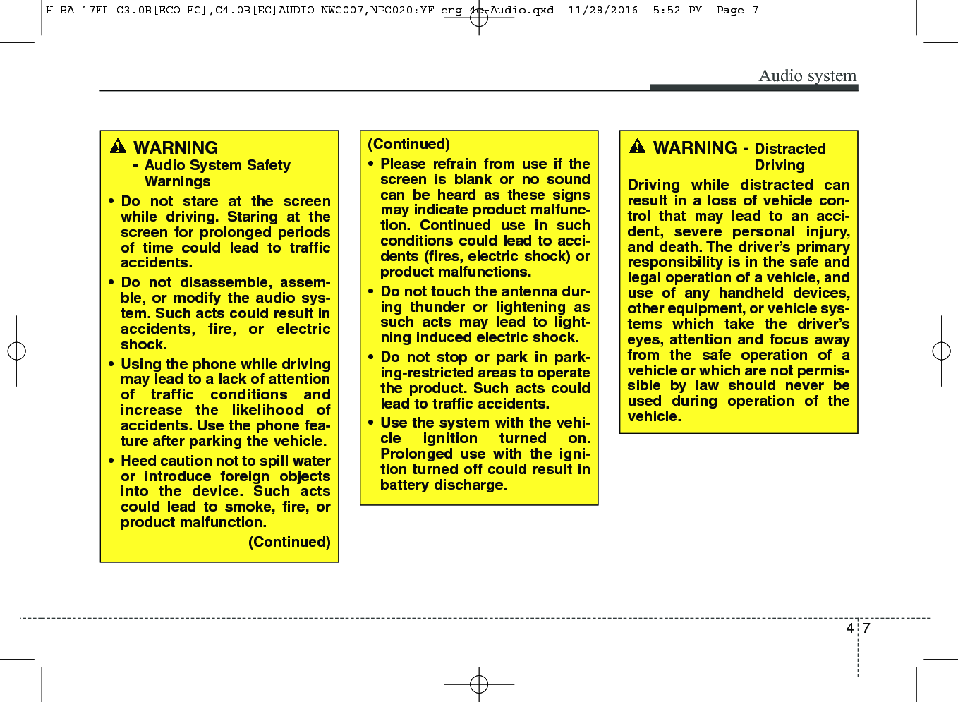 47Audio systemWARNING- Audio System SafetyWarnings• Do not stare at the screenwhile driving. Staring at thescreen for prolonged periodsof time could lead to trafficaccidents.• Do not disassemble, assem-ble, or modify the audio sys-tem. Such acts could result inaccidents, fire, or electricshock.• Using the phone while drivingmay lead to a lack of attentionof traffic conditions andincrease the likelihood ofaccidents. Use the phone fea-ture after parking the vehicle.• Heed caution not to spill wateror introduce foreign objectsinto the device. Such actscould lead to smoke, fire, orproduct malfunction.(Continued)(Continued) • Please refrain from use if thescreen is blank or no soundcan be heard as these signsmay indicate product malfunc-tion. Continued use in suchconditions could lead to acci-dents (fires, electric shock) orproduct malfunctions.• Do not touch the antenna dur-ing thunder or lightening assuch acts may lead to light-ning induced electric shock.• Do not stop or park in park-ing-restricted areas to operatethe product. Such acts couldlead to traffic accidents.• Use the system with the vehi-cle ignition turned on.Prolonged use with the igni-tion turned off could result inbattery discharge.WARNING - DistractedDrivingDriving while distracted canresult in a loss of vehicle con-trol that may lead to an acci-dent, severe personal injury,and death. The driver’s primaryresponsibility is in the safe andlegal operation of a vehicle, anduse of any handheld devices,other equipment, or vehicle sys-tems which take the driver’seyes, attention and focus awayfrom the safe operation of avehicle or which are not permis-sible by law should never beused during operation of thevehicle.H_BA 17FL_G3.0B[ECO_EG],G4.0B[EG]AUDIO_NWG007,NPG020:YF eng 4c-Audio.qxd  11/28/2016  5:52 PM  Page 7