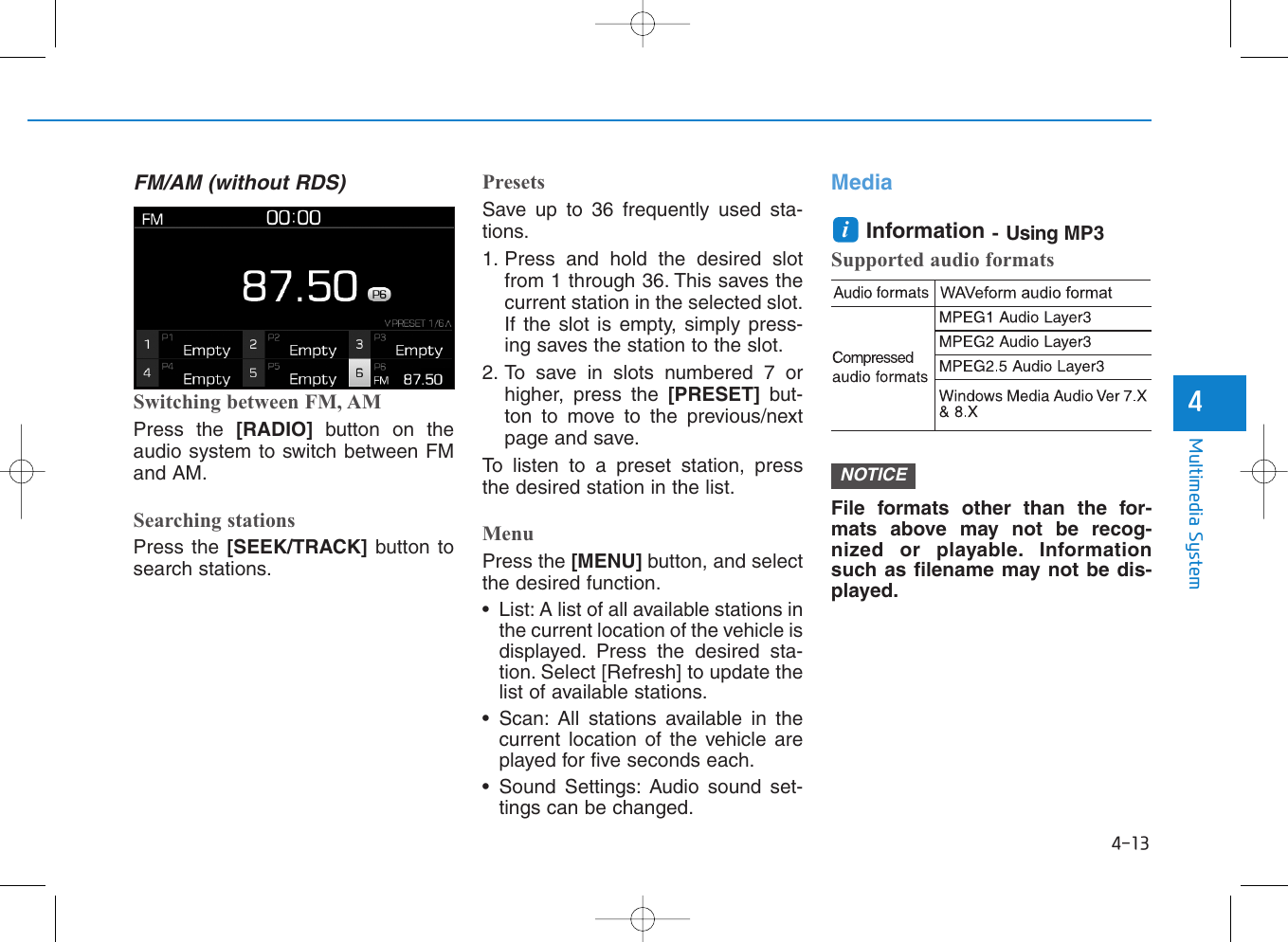 4-13Multimedia System4FM/AM (without RDS)Switching between FM, AMPress the [RADIO]  button on theaudio system to switch between FMand AM.Searching stationsPress the [SEEK/TRACK] button tosearch stations.PresetsSave up to 36 frequently used sta-tions.1. Press and hold the desired slotfrom 1 through 36. This saves thecurrent station in the selected slot.If the slot is empty, simply press-ing saves the station to the slot.2. To save in slots numbered 7 orhigher, press the [PRESET]  but-ton to move to the previous/nextpage and save.To listen to a preset station, pressthe desired station in the list.MenuPress the [MENU] button, and selectthe desired function.• List: A list of all available stations inthe current location of the vehicle isdisplayed. Press the desired sta-tion. Select [Refresh] to update thelist of available stations.• Scan: All stations available in thecurrent location of the vehicle areplayed for five seconds each.• Sound Settings: Audio sound set-tings can be changed.MediaInformation - Using MP3Supported audio formatsFile formats other than the for-mats above may not be recog-nized or playable. Informationsuch as filename may not be dis-played.NOTICEi