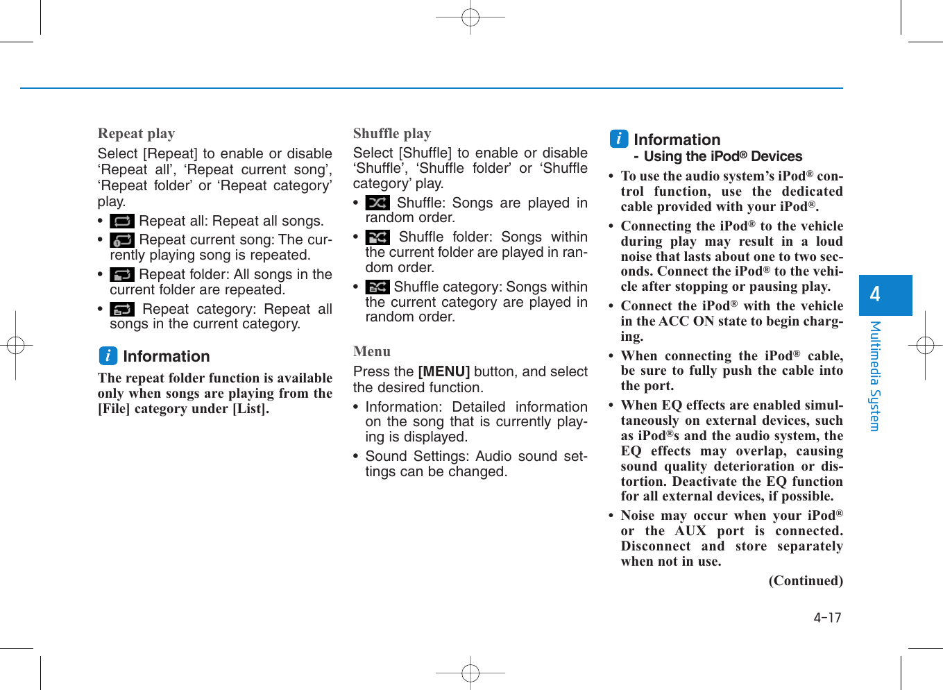 4-17Multimedia System4Repeat playSelect [Repeat] to enable or disable‘Repeat all’, ‘Repeat current song’,‘Repeat folder’ or ‘Repeat category’play.• Repeat all: Repeat all songs.• Repeat current song: The cur-rently playing song is repeated.• Repeat folder: All songs in thecurrent folder are repeated.• Repeat category: Repeat allsongs in the current category.InformationThe repeat folder function is availableonly when songs are playing from the[File] category under [List].Shuffle playSelect [Shuffle] to enable or disable‘Shuffle’, ‘Shuffle folder’ or ‘Shufflecategory’ play.• Shuffle: Songs are played inrandom order.• Shuffle folder: Songs withinthe current folder are played in ran-dom order.• Shuffle category: Songs withinthe current category are played inrandom order.MenuPress the [MENU] button, and selectthe desired function.• Information: Detailed informationon the song that is currently play-ing is displayed.• Sound Settings: Audio sound set-tings can be changed.Information- Using the iPod®Devices• To use the audio system’s iPod®con-trol function, use the dedicatedcable provided with your iPod®.• Connecting the iPod®to the vehicleduring play may result in a loudnoise that lasts about one to two sec-onds. Connect the iPod®to the vehi-cle after stopping or pausing play.• Connect the iPod®with the vehiclein the ACC ON state to begin charg-ing.• When connecting the iPod®cable,be sure to fully push the cable intothe port.• When EQ effects are enabled simul-taneously on external devices, suchas iPod®s and the audio system, theEQ effects may overlap, causingsound quality deterioration or dis-tortion. Deactivate the EQ functionfor all external devices, if possible.• Noise may occur when your iPod®or the AUX port is connected.Disconnect and store separatelywhen not in use.(Continued)ii