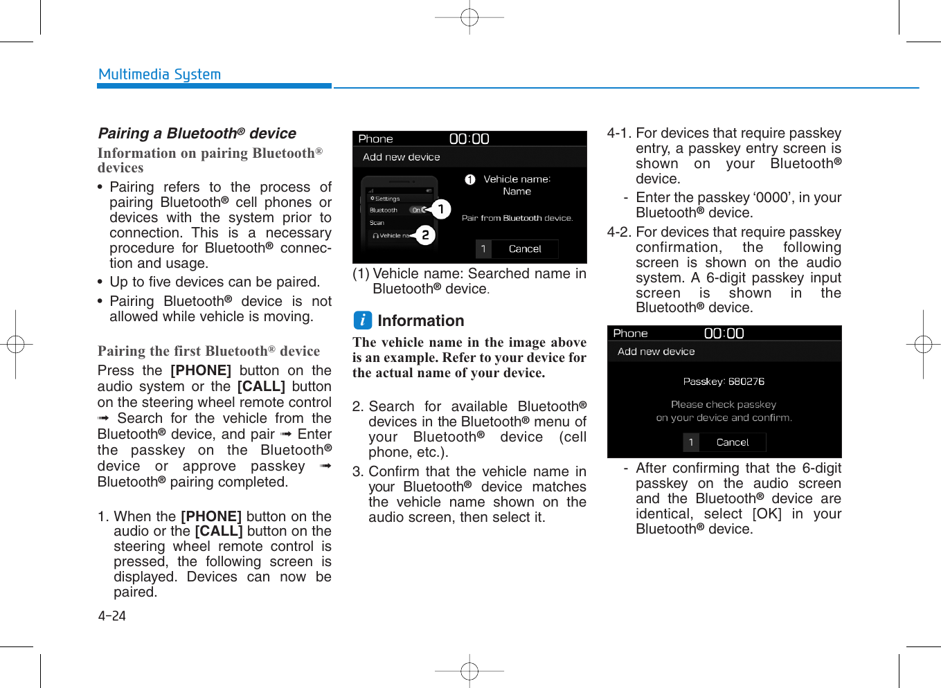 4-24Multimedia SystemPairing a Bluetooth®deviceInformation on pairing Bluetooth®devices• Pairing refers to the process ofpairing Bluetooth®cell phones ordevices with the system prior toconnection. This is a necessaryprocedure for Bluetooth®connec-tion and usage.• Up to five devices can be paired.• Pairing Bluetooth®device is notallowed while vehicle is moving.Pairing the first Bluetooth®devicePress the [PHONE] button on theaudio system or the [CALL] buttonon the steering wheel remote control➟Search for the vehicle from theBluetooth®device, and pair ➟Enterthe passkey on the Bluetooth®device or approve passkey ➟Bluetooth®pairing completed.1. When the [PHONE] button on theaudio or the [CALL] button on thesteering wheel remote control ispressed, the following screen isdisplayed. Devices can now bepaired.(1) Vehicle name: Searched name inBluetooth®device.InformationThe vehicle name in the image aboveis an example. Refer to your device forthe actual name of your device.2. Search for available Bluetooth®devices in the Bluetooth®menu ofyour Bluetooth®device (cellphone, etc.).3. Confirm that the vehicle name inyour  Bluetooth®device matchesthe vehicle name shown on theaudio screen, then select it.4-1. For devices that require passkeyentry, a passkey entry screen isshown on your Bluetooth®device.- Enter the passkey ‘0000’, in yourBluetooth®device.4-2. For devices that require passkeyconfirmation, the followingscreen is shown on the audiosystem. A 6-digit passkey inputscreen is shown in theBluetooth®device.- After confirming that the 6-digitpasskey on the audio screenand the Bluetooth®device areidentical, select [OK] in yourBluetooth®device.i