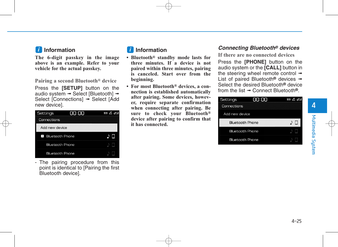 4-25Multimedia System4InformationThe 6-digit passkey in the imageabove is an example. Refer to yourvehicle for the actual passkey.Pairing a second Bluetooth®devicePress the [SETUP] button on theaudio system ➟Select [Bluetooth] ➟Select [Connections] ➟Select [Addnew device].- The pairing procedure from thispoint is identical to [Pairing the firstBluetooth device].Information• Bluetooth®standby mode lasts forthree minutes. If a device is notpaired within three minutes, pairingis canceled. Start over from thebeginning.• For most Bluetooth®devices, a con-nection is established automaticallyafter pairing. Some devices, howev-er, require separate confirmationwhen connecting after pairing. Besure to check your Bluetooth®device after pairing to confirm thatit has connected.Connecting Bluetooth®devicesIf there are no connected devicesPress the [PHONE] button on theaudio system or the [CALL] button inthe steering wheel remote control ➟List of paired Bluetooth®devices  ➟Select the desired Bluetooth®devicefrom the list ➟Connect Bluetooth®.ii