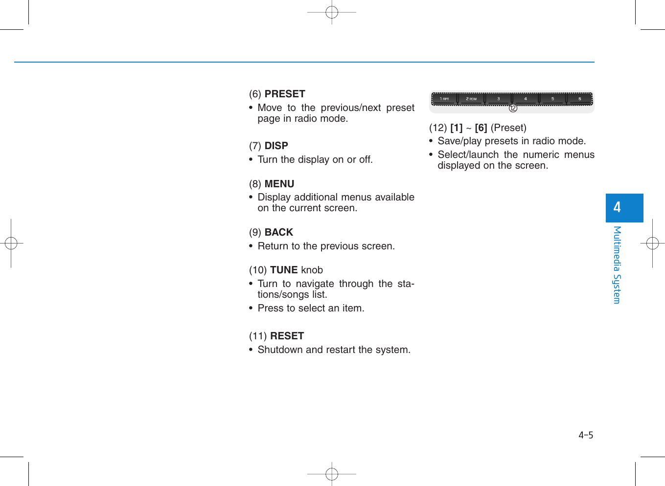 4-5Multimedia System4(6) PRESET• Move to the previous/next presetpage in radio mode.(7) DISP• Turn the display on or off.(8) MENU• Display additional menus availableon the current screen.(9) BACK• Return to the previous screen.(10) TUNE knob • Turn to navigate through the sta-tions/songs list.• Press to select an item.(11) RESET• Shutdown and restart the system.(12) [1] ~ [6] (Preset)• Save/play presets in radio mode.• Select/launch the numeric menusdisplayed on the screen.