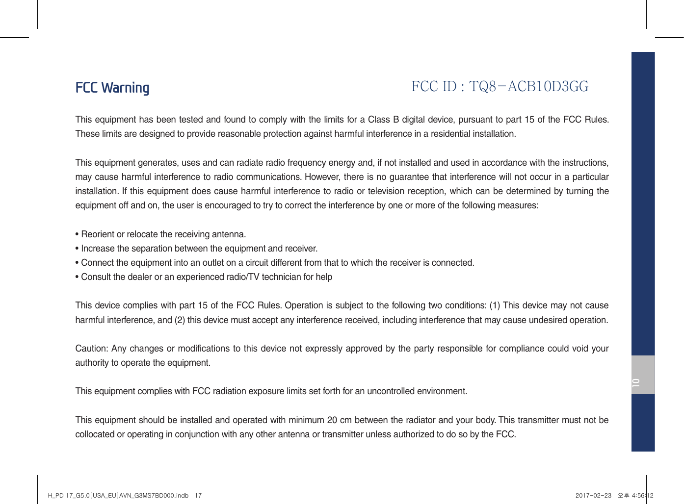 10FCC WarningThis equipment has been tested and found to comply with the limits for a Class B digital device, pursuant to part 15 of the FCC Rules. These limits are designed to provide reasonable protection against harmful interference in a residential installation.This equipment generates, uses and can radiate radio frequency energy and, if not installed and used in accordance with the instructions, may cause harmful interference to radio communications. However, there is no guarantee that interference will not occur in a particular installation. If this equipment does cause harmful interference to radio or television reception, which can be determined by turning the equipment off and on, the user is encouraged to try to correct the interference by one or more of the following measures:• Reorient or relocate the receiving antenna.• Increase the separation between the equipment and receiver.• Connect the equipment into an outlet on a circuit different from that to which the receiver is connected.• Consult the dealer or an experienced radio/TV technician for helpThis device complies with part 15 of the FCC Rules. Operation is subject to the following two conditions: (1) This device may not cause harmful interference, and (2) this device must accept any interference received, including interference that may cause undesired operation.Caution: Any changes or modifications to this device not expressly approved by the party responsible for compliance could void your authority to operate the equipment.This equipment complies with FCC radiation exposure limits set forth for an uncontrolled environment.This equipment should be installed and operated with minimum 20 cm between the radiator and your body. This transmitter must not be collocated or operating in conjunction with any other antenna or transmitter unless authorized to do so by the FCC.H_PD 17_G5.0[USA_EU]AVN_G3MS7BD000.indb   17 2017-02-23   오후 4:56:12FCC ID : TQ8-ACB10D3GG 