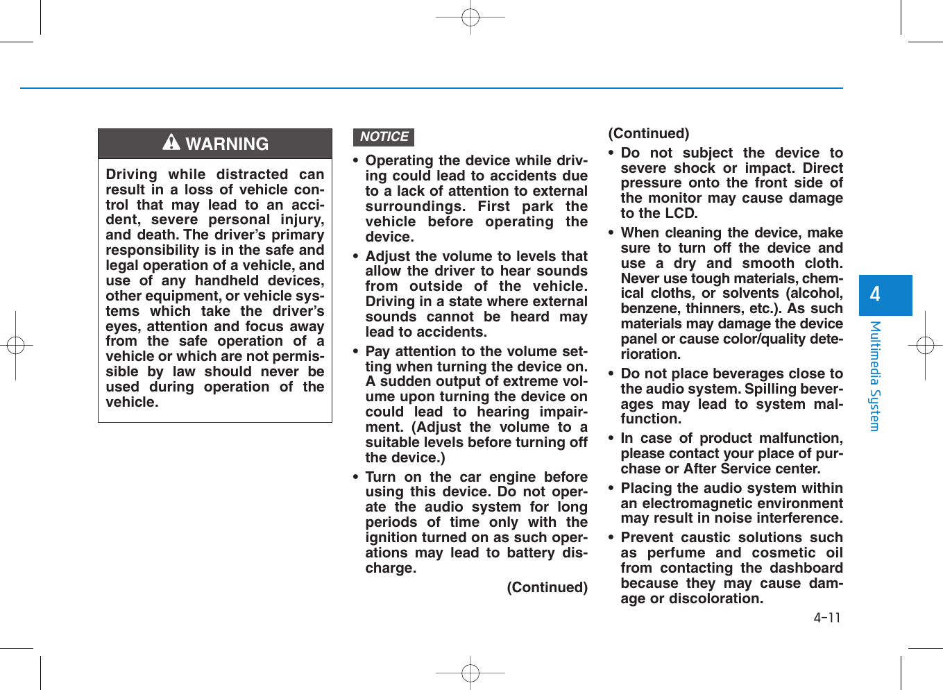 • Operating the device while driv-ing could lead to accidents dueto a lack of attention to externalsurroundings. First park thevehicle before operating thedevice.• Adjust the volume to levels thatallow the driver to hear soundsfrom outside of the vehicle.Driving in a state where externalsounds cannot be heard maylead to accidents.• Pay attention to the volume set-ting when turning the device on.A sudden output of extreme vol-ume upon turning the device oncould lead to hearing impair-ment. (Adjust the volume to asuitable levels before turning offthe device.)• Turn on the car engine beforeusing this device. Do not oper-ate the audio system for longperiods of time only with theignition turned on as such oper-ations may lead to battery dis-charge.(Continued)(Continued)• Do not subject the device tosevere shock or impact. Directpressure onto the front side ofthe monitor may cause damageto the LCD.• When cleaning the device, makesure to turn off the device anduse a dry and smooth cloth.Never use tough materials, chem-ical cloths, or solvents (alcohol,benzene, thinners, etc.). As suchmaterials may damage the devicepanel or cause color/quality dete-rioration.• Do not place beverages close tothe audio system. Spilling bever-ages may lead to system mal-function.• In case of product malfunction,please contact your place of pur-chase or After Service center.• Placing the audio system withinan electromagnetic environmentmay result in noise interference.• Prevent caustic solutions suchas perfume and cosmetic oilfrom contacting the dashboardbecause they may cause dam-age or discoloration.NOTICE4-11Multimedia System4Driving while distracted canresult in a loss of vehicle con-trol that may lead to an acci-dent, severe personal injury,and death. The driver’s primaryresponsibility is in the safe andlegal operation of a vehicle, anduse of any handheld devices,other equipment, or vehicle sys-tems which take the driver’seyes, attention and focus awayfrom the safe operation of avehicle or which are not permis-sible by law should never beused during operation of thevehicle.WARNING