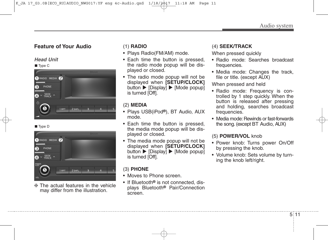 Audio system115Feature of Your AudioHead Unit❈The actual features in the vehiclemay differ from the illustration.(1) RADIO• Plays Radio(FM/AM) mode.• Each time the button is pressed,the radio mode popup will be dis-played or closed.• The radio mode popup will not bedisplayed when [SETUP/CLOCK]button [Display] [Mode popup]is turned [Off].(2) MEDIA• Plays USB(iPod®), BT Audio, AUXmode.• Each time the button is pressed,the media mode popup will be dis-played or closed.• The media mode popup will not bedisplayed when [SETUP/CLOCK]button [Display] [Mode popup]is turned [Off].(3) PHONE• Moves to Phone screen.• If Bluetooth®is not connected, dis-plays Bluetooth®Pair/Connectionscreen.(4) SEEK/TRACKWhen pressed quickly• Radio mode: Searches broadcastfrequencies.• Media mode: Changes the track,file or title. (except AUX)When pressed and held• Radio mode: Frequency is con-trolled by 1 step quickly. When thebutton is released after pressingand holding, searches broadcastfrequencies.• Media mode: Rewinds or fast-forwardsthe song. (except BT Audio, AUX)(5) POWER/VOL knob• Power knob: Turns power On/Offby pressing the knob.• Volume knob: Sets volume by turn-ing the knob left/right.■ Type D■ Type CK_JA 17_G3.0B[ECO_RU]AUDIO_NWG017:YF eng 4c-Audio.qxd  1/18/2017  11:18 AM  Page 11
