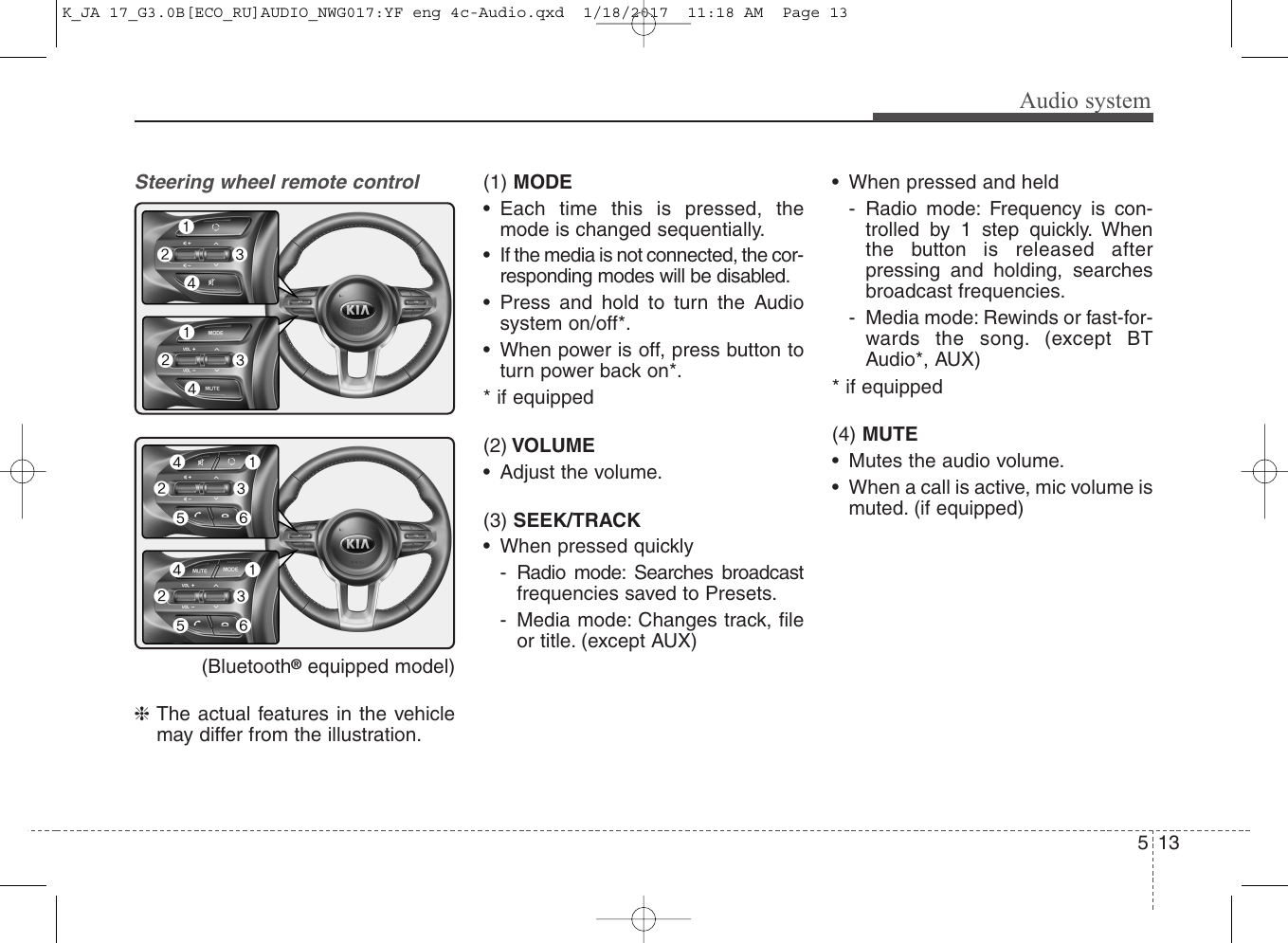 Audio system135Steering wheel remote control (Bluetooth®equipped model)❈The actual features in the vehiclemay differ from the illustration.(1) MODE• Each time this is pressed, themode is changed sequentially.• If the media is not connected, the cor-responding modes will be disabled.• Press and hold to turn the Audiosystem on/off*.• When power is off, press button toturn power back on*.* if equipped(2) VOLUME• Adjust the volume.(3) SEEK/TRACK• When pressed quickly- Radio mode: Searches broadcastfrequencies saved to Presets.- Media mode: Changes track, fileor title. (except AUX)• When pressed and held- Radio mode: Frequency is con-trolled by 1 step quickly. Whenthe button is released afterpressing and holding, searchesbroadcast frequencies.- Media mode: Rewinds or fast-for-wards the song. (except BTAudio*, AUX)* if equipped(4) MUTE• Mutes the audio volume.• When a call is active, mic volume ismuted. (if equipped)K_JA 17_G3.0B[ECO_RU]AUDIO_NWG017:YF eng 4c-Audio.qxd  1/18/2017  11:18 AM  Page 13