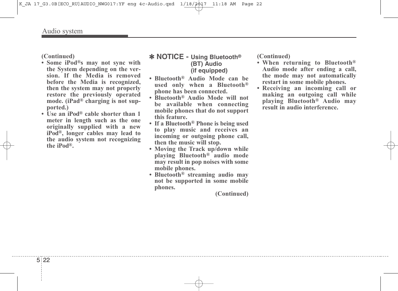 Audio system522(Continued)• Some iPod®s may not sync withthe System depending on the ver-sion. If the Media is removedbefore the Media is recognized,then the system may not properlyrestore the previously operatedmode. (iPad®charging is not sup-ported.)• Use an iPod®cable shorter than 1meter in length such as the oneoriginally supplied with a newiPod®, longer cables may lead tothe audio system not recognizingthe iPod®.✽NOTICE - Using Bluetooth®(BT) Audio (if equipped)• Bluetooth®Audio Mode can beused only when a Bluetooth®phone has been connected.• Bluetooth®Audio Mode will notbe available when connectingmobile phones that do not supportthis feature.• If a Bluetooth®Phone is being usedto play music and receives anincoming or outgoing phone call,then the music will stop.• Moving the Track up/down whileplaying Bluetooth®audio modemay result in pop noises with somemobile phones.• Bluetooth®streaming audio maynot be supported in some mobilephones.(Continued)(Continued)• When returning to Bluetooth®Audio mode after ending a call,the mode may not automaticallyrestart in some mobile phones.• Receiving an incoming call ormaking an outgoing call whileplaying Bluetooth®Audio mayresult in audio interference.K_JA 17_G3.0B[ECO_RU]AUDIO_NWG017:YF eng 4c-Audio.qxd  1/18/2017  11:18 AM  Page 22
