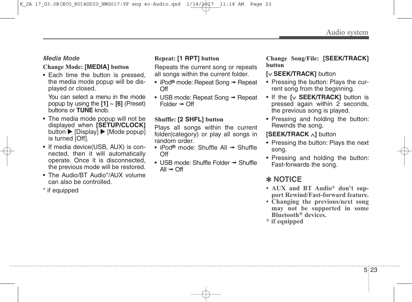 Audio system235Media ModeChange Mode: [MEDIA] button• Each time the button is pressed,the media mode popup will be dis-played or closed.You can select a menu in the modepopup by using the [1] ~ [6] (Preset)buttons or TUNE knob.• The media mode popup will not bedisplayed when [SETUP/CLOCK]button [Display] [Mode popup]is turned [Off].• If media device(USB, AUX) is con-nected, then it will automaticallyoperate. Once it is disconnected,the previous mode will be restored.• The Audio/BT Audio*/AUX volumecan also be controlled.* if equippedRepeat: [1 RPT] buttonRepeats the current song or repeatsall songs within the current folder.•iPod®mode: Repeat Song ➟ RepeatOff• USB mode: Repeat Song ➟ RepeatFolder ➟ Off Shuffle: [2 SHFL] buttonPlays all songs within the currentfolder(category) or play all songs inrandom order. •iPod®mode: Shuffle All ➟  ShuffleOff• USB mode: Shuffle Folder ➟ ShuffleAll ➟ OffChange Song/File: [SEEK/TRACK]button[∨ SEEK/TRACK] button• Pressing the button: Plays the cur-rent song from the beginning. • If the [∨  SEEK/TRACK] button ispressed again within 2 seconds,the previous song is played.• Pressing and holding the button:Rewinds the song.[SEEK/TRACK ∧]button• Pressing the button: Plays the nextsong.• Pressing and holding the button:Fast-forwards the song.✽NOTICE• AUX and BT Audio* don’t sup-port Rewind/Fast-forward feature.• Changing the previous/next songmay not be supported in someBluetooth®devices.* if equippedK_JA 17_G3.0B[ECO_RU]AUDIO_NWG017:YF eng 4c-Audio.qxd  1/18/2017  11:18 AM  Page 23