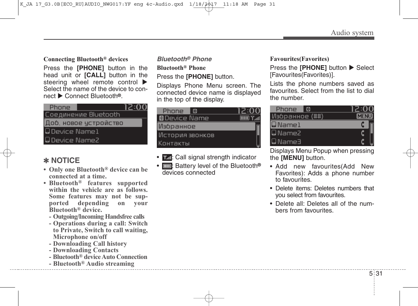 Audio system315Connecting Bluetooth®devicesPress the [PHONE] button in thehead unit or [CALL] button in thesteering wheel remote control Select the name of the device to con-nect Connect Bluetooth®.✽NOTICE• Only one Bluetooth®device can beconnected at a time.• Bluetooth®features supportedwithin the vehicle are as follows.Some features may not be sup-ported depending on yourBluetooth®device.- Outgoing/Incoming Handsfree calls- Operations during a call: Switchto Private, Switch to call waiting,Microphone on/off- Downloading Call history- Downloading Contacts- Bluetooth®device Auto Connection- Bluetooth®Audio streamingBluetooth®PhoneBluetooth®Phone Press the [PHONE] button.Displays Phone Menu screen. Theconnected device name is displayedin the top of the display.• : Call signal strength indicator• : Battery level of the Bluetooth®devices connectedFavourites(Favorites)Press the [PHONE] button Select[Favourites(Favorites)].Lists the phone numbers saved asfavourites. Select from the list to dialthe number.Displays Menu Popup when pressingthe [MENU] button.• Add new favourites(Add NewFavorites): Adds a phone numberto favourites.• Delete items: Deletes numbers thatyou select from favourites.• Delete all: Deletes all of the num-bers from favourites.K_JA 17_G3.0B[ECO_RU]AUDIO_NWG017:YF eng 4c-Audio.qxd  1/18/2017  11:18 AM  Page 31