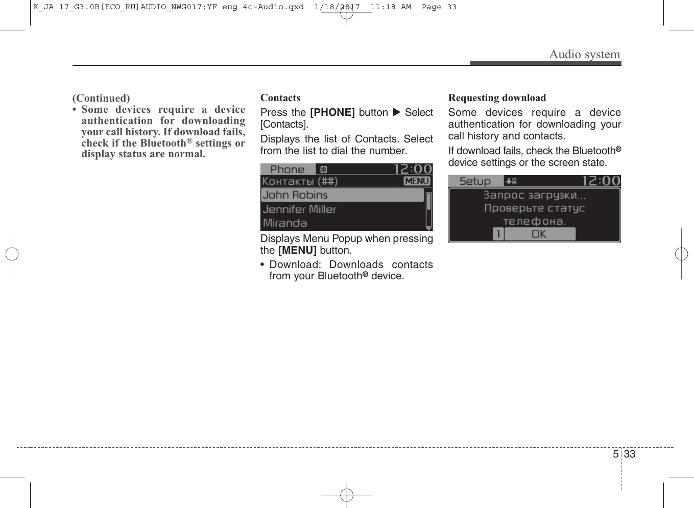 Audio system335(Continued)• Some devices require a deviceauthentication for downloadingyour call history. If download fails,check if the Bluetooth®settings ordisplay status are normal.ContactsPress the [PHONE] button Select[Contacts].Displays the list of Contacts. Selectfrom the list to dial the number.Displays Menu Popup when pressingthe [MENU] button.• Download: Downloads contactsfrom your Bluetooth®device.Requesting downloadSome devices require a deviceauthentication for downloading yourcall history and contacts. If download fails, check the Bluetooth®device settings or the screen state.K_JA 17_G3.0B[ECO_RU]AUDIO_NWG017:YF eng 4c-Audio.qxd  1/18/2017  11:18 AM  Page 33