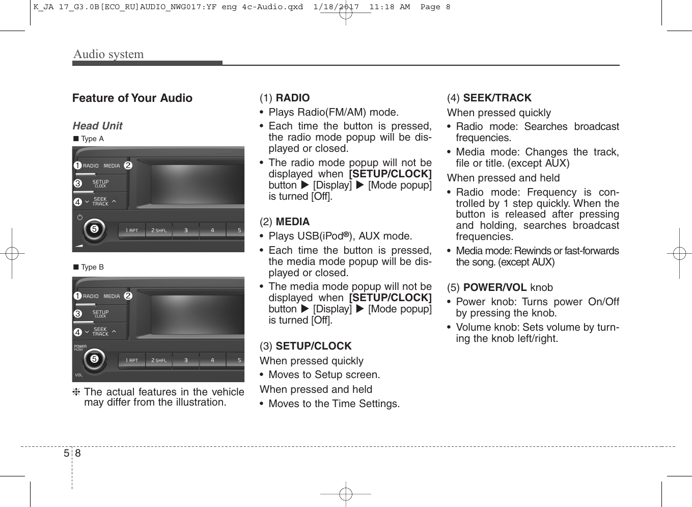 Audio system58Feature of Your AudioHead Unit❈The actual features in the vehiclemay differ from the illustration.(1) RADIO• Plays Radio(FM/AM) mode.• Each time the button is pressed,the radio mode popup will be dis-played or closed.• The radio mode popup will not bedisplayed when [SETUP/CLOCK]button [Display] [Mode popup]is turned [Off].(2) MEDIA• Plays USB(iPod®), AUX mode.• Each time the button is pressed,the media mode popup will be dis-played or closed. • The media mode popup will not bedisplayed when [SETUP/CLOCK]button [Display] [Mode popup]is turned [Off].(3) SETUP/CLOCKWhen pressed quickly• Moves to Setup screen.When pressed and held• Moves to the Time Settings.(4) SEEK/TRACKWhen pressed quickly• Radio mode: Searches broadcastfrequencies.• Media mode: Changes the track,file or title. (except AUX)When pressed and held• Radio mode: Frequency is con-trolled by 1 step quickly. When thebutton is released after pressingand holding, searches broadcastfrequencies.• Media mode: Rewinds or fast-forwardsthe song. (except AUX)(5) POWER/VOL knob• Power knob: Turns power On/Offby pressing the knob.• Volume knob: Sets volume by turn-ing the knob left/right.■ Type B■ Type AK_JA 17_G3.0B[ECO_RU]AUDIO_NWG017:YF eng 4c-Audio.qxd  1/18/2017  11:18 AM  Page 8