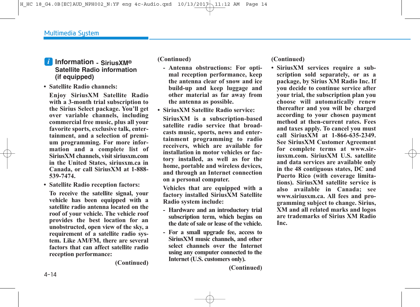 4-14Multimedia SystemInformation - SiriusXM®Satellite Radio information (if equipped)• Satellite Radio channels:Enjoy SiriusXM Satellite Radiowith a 3-month trial subscription tothe Sirius Select package. You’ll getover variable channels, includingcommercial free music, plus all yourfavorite sports, exclusive talk, enter-tainment, and a selection of premi-um programming. For more infor-mation and a complete list ofSiriusXM channels, visit siriusxm.comin the United States, siriusxm.ca inCanada, or call SiriusXM at 1-888-539-7474.• Satellite Radio reception factors:To receive the satellite signal, yourvehicle has been equipped with asatellite radio antenna located on theroof of your vehicle. The vehicle roofprovides the best location for anunobstructed, open view of the sky, arequirement of a satellite radio sys-tem. Like AM/FM, there are severalfactors that can affect satellite radioreception performance:(Continued)(Continued)- Antenna obstructions: For opti-mal reception performance, keepthe antenna clear of snow and icebuild-up and keep luggage andother material as far away fromthe antenna as possible.• SiriusXM Satellite Radio service:SiriusXM is a subscription-basedsatellite radio service that broad-casts music, sports, news and enter-tainment programming to radioreceivers, which are available forinstallation in motor vehicles or fac-tory installed, as well as for thehome, portable and wireless devices,and through an Internet connectionon a personal computer.Vehicles that are equipped with afactory installed SiriusXM SatelliteRadio system include:- Hardware and an introductory trialsubscription term, which begins onthe date of sale or lease of the vehicle.- For a small upgrade fee, access toSiriusXM music channels, and otherselect channels over the Internetusing any computer connected to theInternet (U.S. customers only).(Continued)(Continued)• SiriusXM services require a sub-scription sold separately, or as apackage, by Sirius XM Radio Inc. Ifyou decide to continue service afteryour trial, the subscription plan youchoose will automatically renewthereafter and you will be chargedaccording to your chosen paymentmethod at then-current rates. Feesand taxes apply. To cancel you mustcall SiriusXM at 1-866-635-2349.See SiriusXM Customer Agreementfor complete terms at www.sir-iusxm.com. SiriusXM U.S. satelliteand data services are available onlyin the 48 contiguous states, DC andPuerto Rico (with coverage limita-tions). SiriusXM satellite service isalso available in Canada; seewww.siriusxm.ca. All fees and pro-gramming subject to change. Sirius,XM and all related marks and logosare trademarks of Sirius XM RadioInc.iH_HC 18_G4.0B[EC]AUD_NPH002_N:YF eng 4c-Audio.qxd  10/13/2017  11:12 AM  Page 14