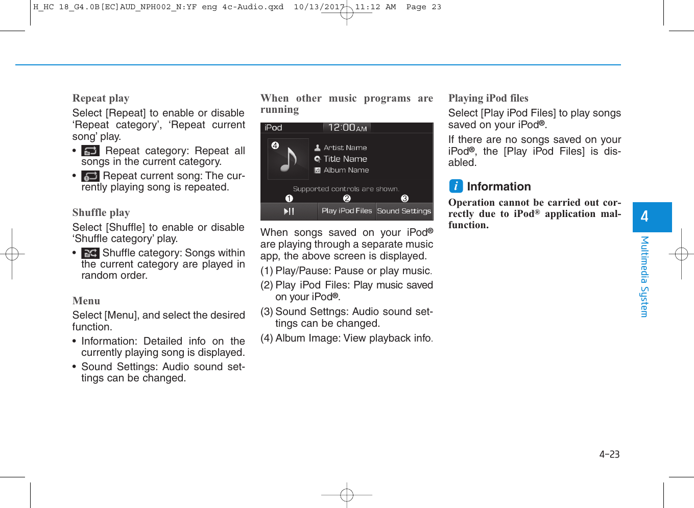 4-23Multimedia System4Repeat playSelect [Repeat] to enable or disable‘Repeat category’, ‘Repeat currentsong’ play.• Repeat category: Repeat allsongs in the current category.• Repeat current song: The cur-rently playing song is repeated.Shuffle playSelect [Shuffle] to enable or disable‘Shuffle category’ play.• Shuffle category: Songs withinthe current category are played inrandom order.MenuSelect [Menu], and select the desiredfunction.• Information: Detailed info on thecurrently playing song is displayed.• Sound Settings: Audio sound set-tings can be changed.When other music programs arerunningWhen songs saved on your iPod®are playing through a separate musicapp, the above screen is displayed.(1) Play/Pause: Pause or play music.(2) Play iPod Files: Play music savedon your iPod®.(3) Sound Settngs: Audio sound set-tings can be changed.(4) Album Image: View playback info.Playing iPod filesSelect [Play iPod Files] to play songssaved on your iPod®.If there are no songs saved on youriPod®, the [Play iPod Files] is dis-abled.Information Operation cannot be carried out cor-rectly due to iPod®application mal-function.iH_HC 18_G4.0B[EC]AUD_NPH002_N:YF eng 4c-Audio.qxd  10/13/2017  11:12 AM  Page 23