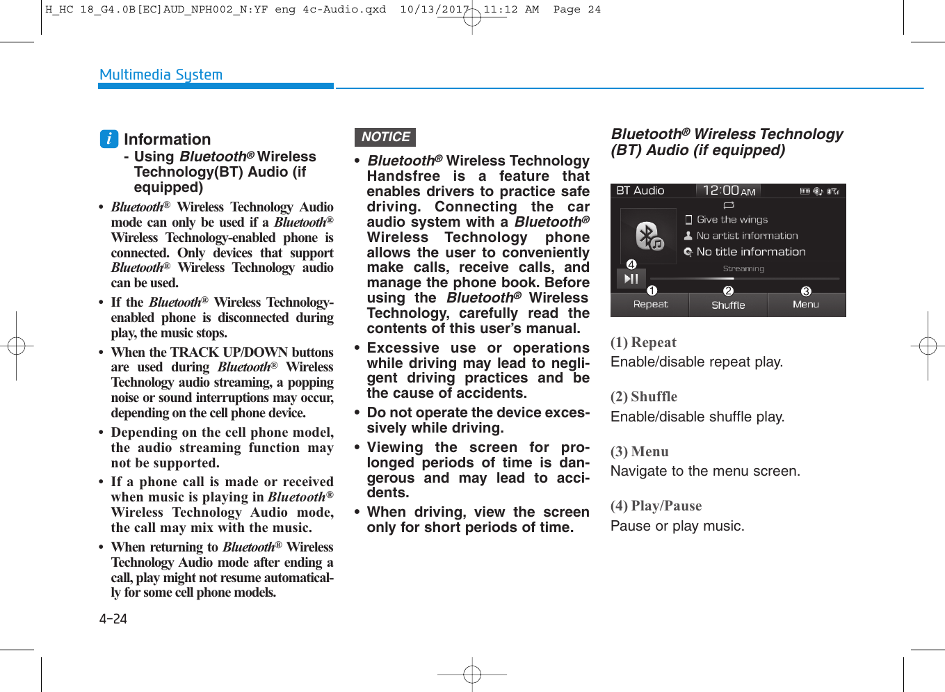 4-24Multimedia SystemInformation- Using Bluetooth®WirelessTechnology(BT) Audio (ifequipped)•Bluetooth®Wireless Technology Audiomode can only be used if a Bluetooth®Wireless Technology-enabled phone isconnected. Only devices that supportBluetooth®Wireless Technology audiocan be used.• If the Bluetooth®Wireless Technology-enabled phone is disconnected duringplay, the music stops.• When the TRACK UP/DOWN buttonsare used during Bluetooth®WirelessTechnology audio streaming, a poppingnoise or sound interruptions may occur,depending on the cell phone device.• Depending on the cell phone model,the audio streaming function maynot be supported.• If a phone call is made or receivedwhen music is playing in Bluetooth®Wireless Technology Audio mode,the call may mix with the music.• When returning to Bluetooth®WirelessTechnology Audio mode after ending acall, play might not resume automatical-ly for some cell phone models.•Bluetooth®Wireless TechnologyHandsfree is a feature thatenables drivers to practice safedriving. Connecting the caraudio system with a Bluetooth®Wireless Technology phoneallows the user to convenientlymake calls, receive calls, andmanage the phone book. Beforeusing the Bluetooth®WirelessTechnology, carefully read thecontents of this user’s manual.• Excessive use or operationswhile driving may lead to negli-gent driving practices and bethe cause of accidents. • Do not operate the device exces-sively while driving. • Viewing the screen for pro-longed periods of time is dan-gerous and may lead to acci-dents. • When driving, view the screenonly for short periods of time.Bluetooth®Wireless Technology(BT) Audio (if equipped)(1) RepeatEnable/disable repeat play.(2) ShuffleEnable/disable shuffle play.(3) MenuNavigate to the menu screen.(4) Play/PausePause or play music.NOTICEiH_HC 18_G4.0B[EC]AUD_NPH002_N:YF eng 4c-Audio.qxd  10/13/2017  11:12 AM  Page 24