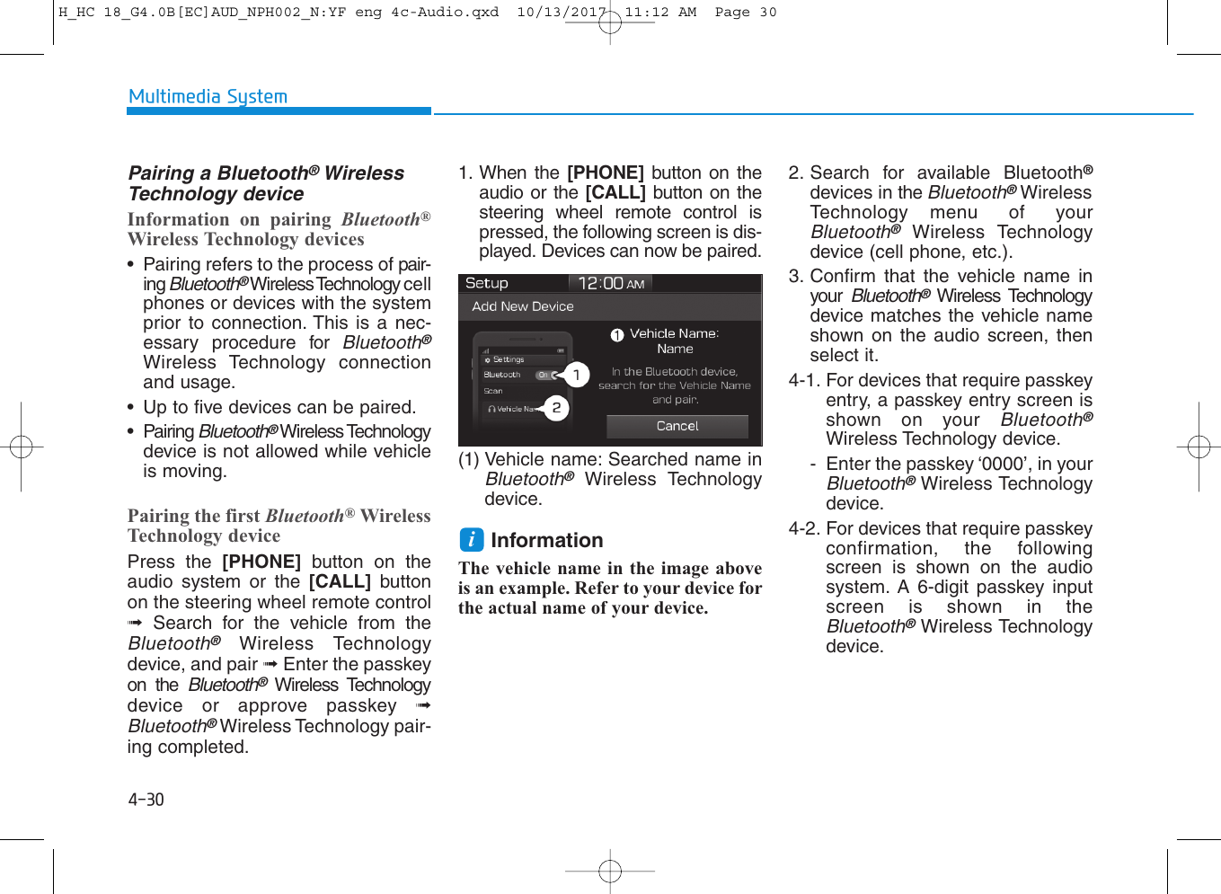 4-30Multimedia SystemPairing a Bluetooth®WirelessTechnology deviceInformation on pairing Bluetooth®Wireless Technology devices• Pairing refers to the process of pair-ing Bluetooth®Wireless Technology cellphones or devices with the systemprior to connection. This is a nec-essary procedure for Bluetooth®Wireless Technology connectionand usage.• Up to five devices can be paired.• Pairing Bluetooth®Wireless Technologydevice is not allowed while vehicleis moving.Pairing the first Bluetooth®WirelessTechnology devicePress the [PHONE] button on theaudio system or the [CALL] buttonon the steering wheel remote control➟Search for the vehicle from theBluetooth®Wireless Technologydevice, and pair ➟Enter the passkeyon the Bluetooth®Wireless Technologydevice or approve passkey ➟Bluetooth®Wireless Technology pair-ing completed.1. When the [PHONE] button on theaudio or the [CALL] button on thesteering wheel remote control ispressed, the following screen is dis-played. Devices can now be paired.(1) Vehicle name: Searched name inBluetooth®Wireless Technologydevice.InformationThe vehicle name in the image aboveis an example. Refer to your device forthe actual name of your device.2. Search for available Bluetooth®devices in the Bluetooth®WirelessTechnology menu of yourBluetooth®Wireless Technologydevice (cell phone, etc.).3. Confirm that the vehicle name inyour Bluetooth®Wireless Technologydevice matches the vehicle nameshown on the audio screen, thenselect it.4-1. For devices that require passkeyentry, a passkey entry screen isshown on your Bluetooth®Wireless Technology device.- Enter the passkey ‘0000’, in yourBluetooth®Wireless Technologydevice.4-2. For devices that require passkeyconfirmation, the followingscreen is shown on the audiosystem. A 6-digit passkey inputscreen is shown in theBluetooth®Wireless Technologydevice.iH_HC 18_G4.0B[EC]AUD_NPH002_N:YF eng 4c-Audio.qxd  10/13/2017  11:12 AM  Page 30