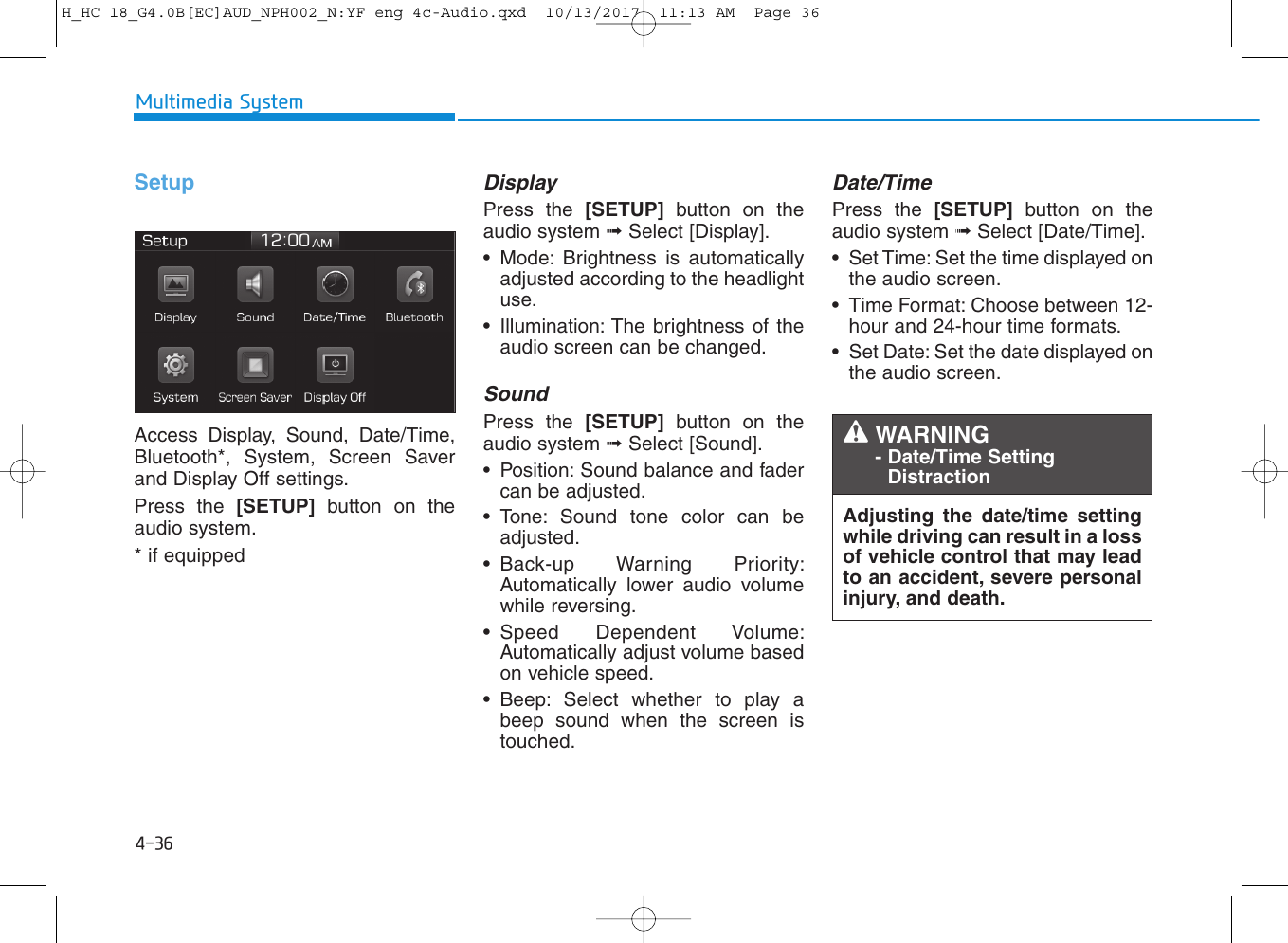 4-36Multimedia SystemSetupAccess Display, Sound, Date/Time,Bluetooth*, System, Screen Saverand Display Off settings.Press the [SETUP] button on theaudio system.* if equippedDisplay Press the [SETUP] button on theaudio system ➟Select [Display].• Mode: Brightness is automaticallyadjusted according to the headlightuse.• Illumination: The brightness of theaudio screen can be changed.Sound Press the [SETUP] button on theaudio system ➟Select [Sound].• Position: Sound balance and fadercan be adjusted.• Tone: Sound tone color can beadjusted.• Back-up Warning Priority:Automatically lower audio volumewhile reversing.• Speed Dependent Volume:Automatically adjust volume basedon vehicle speed.• Beep: Select whether to play abeep sound when the screen istouched.Date/TimePress the [SETUP] button on theaudio system ➟Select [Date/Time].• Set Time: Set the time displayed onthe audio screen.• Time Format: Choose between 12-hour and 24-hour time formats.• Set Date: Set the date displayed onthe audio screen.Adjusting the date/time settingwhile driving can result in a lossof vehicle control that may leadto an accident, severe personalinjury, and death.WARNING - Date/Time SettingDistractionH_HC 18_G4.0B[EC]AUD_NPH002_N:YF eng 4c-Audio.qxd  10/13/2017  11:13 AM  Page 36