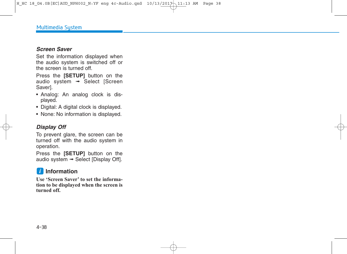 4-38Multimedia SystemScreen SaverSet the information displayed whenthe audio system is switched off orthe screen is turned off.Press the [SETUP] button on theaudio system ➟Select [ScreenSaver].• Analog: An analog clock is dis-played.• Digital: A digital clock is displayed.• None: No information is displayed.Display OffTo prevent glare, the screen can beturned off with the audio system inoperation.Press the [SETUP] button on theaudio system ➟Select [Display Off].InformationUse ‘Screen Saver’ to set the informa-tion to be displayed when the screen isturned off.iH_HC 18_G4.0B[EC]AUD_NPH002_N:YF eng 4c-Audio.qxd  10/13/2017  11:13 AM  Page 38