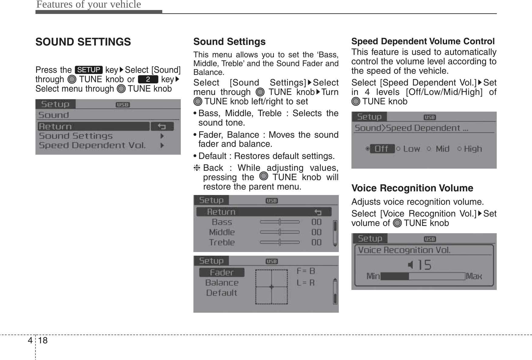 Features of your vehicle184SOUND SETTINGSPress the  key Select [Sound]through  TUNE knob or  keySelect menu through  TUNE knobSound SettingsThis menu allows you to set the ‘Bass,Middle, Treble’ and the Sound Fader andBalance.Select [Sound Settings] Selectmenu through TUNE knobTu r nTUNE knobleft/right to set• Bass, Middle, Treble : Selects thesound tone.• Fader, Balance : Moves the soundfader and balance.• Default : Restores default settings.❈Back : While adjusting values,pressing the  TUNE knob willrestore the parent menu.Speed Dependent Volume ControlThis feature is used to automaticallycontrol the volume level according tothe speed of the vehicle.Select [Speed Dependent Vol.] Setin 4 levels [Off/Low/Mid/High] of TUNEknobVoice Recognition VolumeAdjusts voice recognition volume.Select [Voice Recognition Vol.] Setvolume of TUNEknob2SETUP