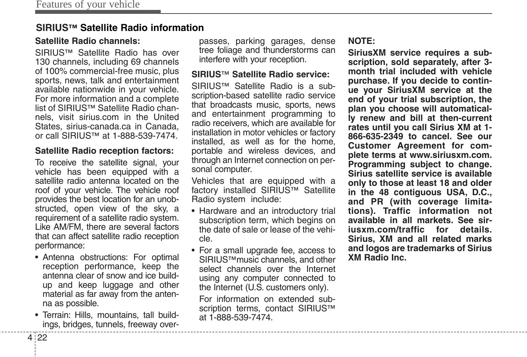 Features of your vehicle224Satellite Radio channels:SIRIUS™Satellite Radio has over130 channels, including 69 channelsof 100% commercial-free music, plussports, news, talk and entertainmentavailable nationwide in your vehicle.For more information and a completelist of SIRIUS™Satellite Radio chan-nels, visit sirius.com in the UnitedStates, sirius-canada.ca in Canada,or call SIRIUS™at 1-888-539-7474.Satellite Radio reception factors:To receive the satellite signal, yourvehicle has been equipped with asatellite radio antenna located on theroof of your vehicle. The vehicle roofprovides the best location for an unob-structed, open view of the sky, arequirement of a satellite radio system.Like AM/FM, there are several factorsthat can affect satellite radio receptionperformance:• Antenna obstructions: For optimalreception performance, keep theantenna clear of snow and ice build-up and keep luggage and othermaterial as far away from the anten-na as possible.• Terrain: Hills, mountains, tall build-ings, bridges, tunnels, freeway over-passes, parking garages, densetree foliage and thunderstorms caninterfere with your reception.SIRIUS™Satellite Radio service:SIRIUS™Satellite Radio is a sub-scription-based satellite radio servicethat broadcasts music, sports, newsand entertainment programming toradio receivers, which are available forinstallation in motor vehicles or factoryinstalled, as well as for the home,portable and wireless devices, andthrough an Internet connection on per-sonal computer.Vehicles that are equipped with afactory installed SIRIUS™SatelliteRadio system  include:• Hardware and an introductory trialsubscription term, which begins onthe date of sale or lease of the vehi-cle.• For a small upgrade fee, access toSIRIUS™music channels, and otherselect channels over the Internetusing any computer connected tothe Internet (U.S. customers only).For information on extended sub-scription terms, contact SIRIUS™at 1-888-539-7474.NOTE:SiriusXM service requires a sub-scription, sold separately, after 3-month trial included with vehiclepurchase. If you decide to contin-ue your SiriusXM service at theend of your trial subscription, theplan you choose will automatical-ly renew and bill at then-currentrates until you call Sirius XM at 1-866-635-2349 to cancel. See ourCustomer Agreement for com-plete terms at www.siriusxm.com.Programming subject to change.Sirius satellite service is availableonly to those at least 18 and olderin the 48 contiguous USA, D.C.,and PR (with coverage limita-tions). Traffic information notavailable in all markets. See sir-iusxm.com/traffic for details.Sirius, XM and all related marksand logos are trademarks of SiriusXM Radio Inc.SIRIUS™Satellite Radio information 