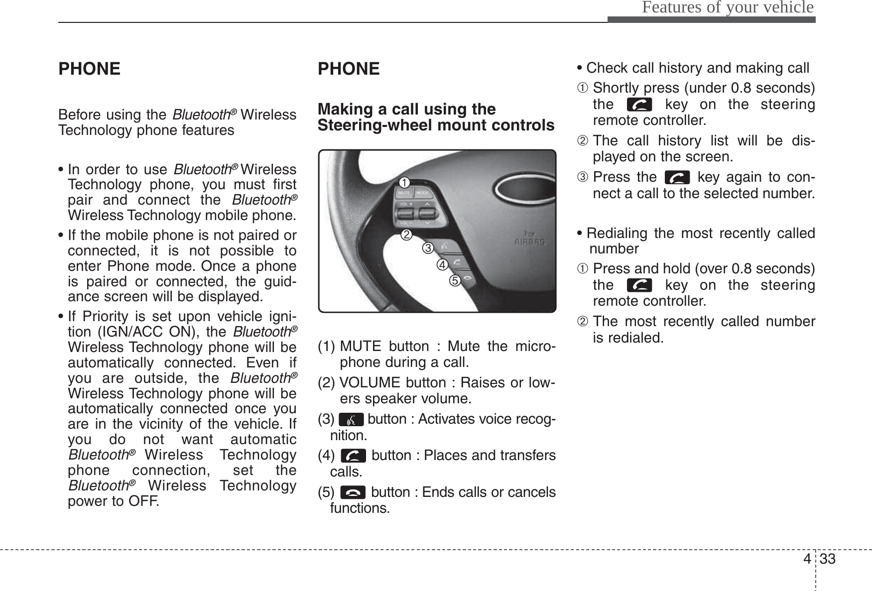433Features of your vehiclePHONEBefore using the Bluetooth®WirelessTechnology phone features• In order to use Bluetooth® WirelessTechnology phone, you must firstpair and connect the Bluetooth®Wireless Technology mobile phone.• If the mobile phone is not paired orconnected, it is not possible toenter Phone mode. Once a phoneis paired or connected, the guid-ance screen will be displayed.• If Priority is set upon vehicle igni-tion (IGN/ACC ON), the Bluetooth®Wireless Technology phone will beautomatically connected. Even ifyou are outside, the Bluetooth®Wireless Technology phone will beautomatically connected once youare in the vicinity of the vehicle. Ifyou do not want automaticBluetooth® Wireless Technologyphone connection, set theBluetooth®Wireless Technologypower to OFF.PHONEMaking a call using theSteering-wheel mount controls(1) MUTE button : Mute the micro-phone during a call.(2) VOLUME button : Raises or low-ers speaker volume.(3)  button : Activates voice recog-nition.(4) button : Places and transferscalls.(5)  button : Ends calls or cancelsfunctions.• Check call history and making call➀ Shortly press (under 0.8 seconds)the  key on the steeringremote controller.➁ The call history list will be dis-played on the screen.➂ Press the  key again to con-nect a call to the selected number.• Redialing the most recently callednumber➀ Press and hold (over 0.8 seconds)the  key on the steeringremote controller.➁ The most recently called numberis redialed.