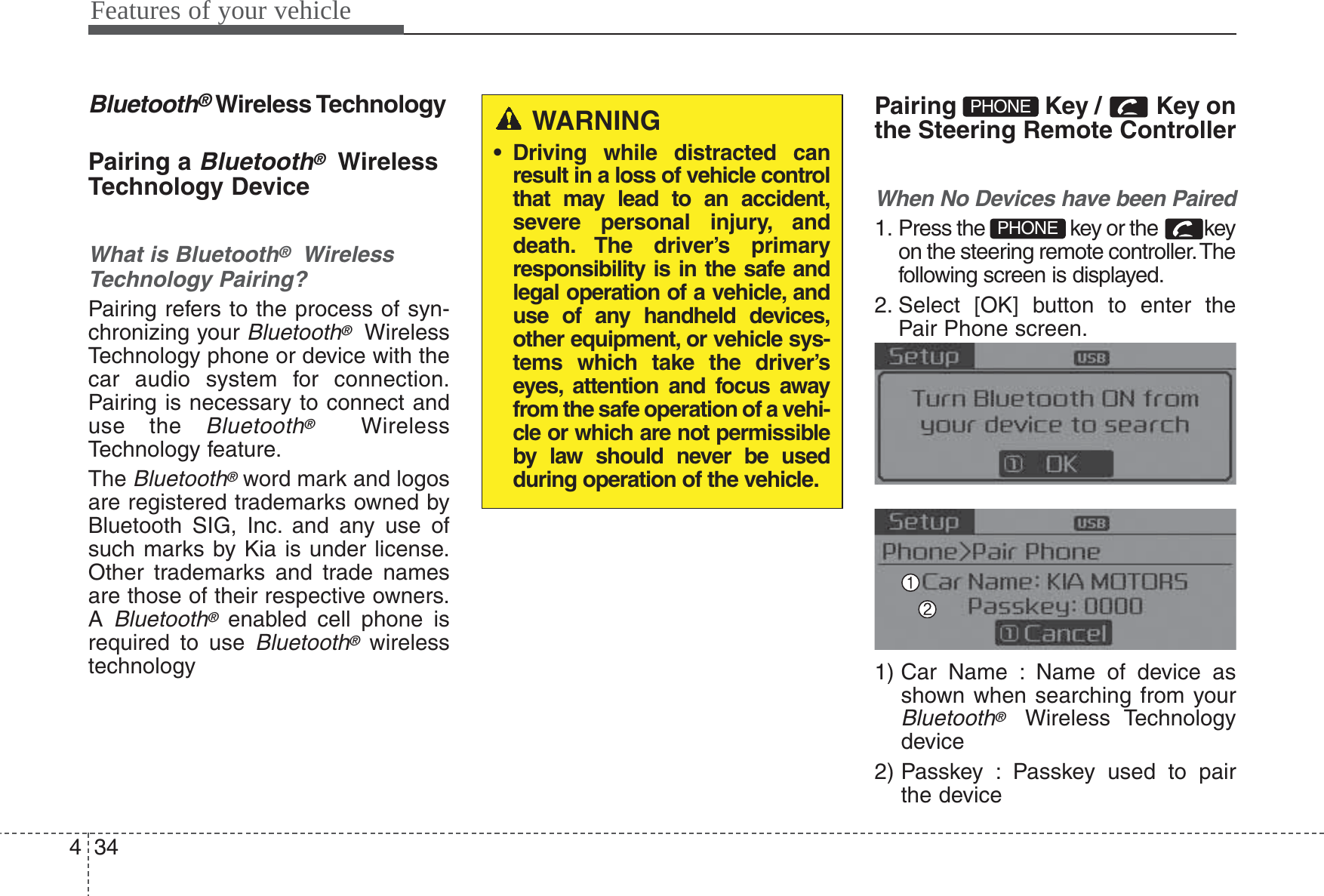 Features of your vehicle344Bluetooth®Wireless TechnologyPairing a Bluetooth®WirelessTechnology DeviceWhat is Bluetooth®WirelessTechnology Pairing?Pairing refers to the process of syn-chronizing your Bluetooth®WirelessTechnology phone or device with thecar audio system for connection.Pairing is necessary to connect anduse the Bluetooth®WirelessTechnology feature.The Bluetooth®word mark and logosare registered trademarks owned byBluetooth SIG, Inc. and any use ofsuch marks by Kia is under license.Other trademarks and trade namesare those of their respective owners.A Bluetooth®enabled cell phone isrequired to use Bluetooth®wirelesstechnologyPairing  Key /  Key onthe Steering Remote ControllerWhen No Devices have been Paired1. Press the  key or the  keyon the steering remote controller. Thefollowing screen is displayed.2. Select [OK] button to enter thePair Phone screen.1) Car Name : Name of device asshown when searching from yourBluetooth®Wireless Technologydevice2) Passkey : Passkey used to pairthe devicePHONEPHONEWARNING• Driving while distracted canresult in a loss of vehicle controlthat may lead to an accident,severe personal injury, anddeath. The driver’s primaryresponsibility is in the safe andlegal operation of a vehicle, anduse of any handheld devices,other equipment, or vehicle sys-tems which take the driver’seyes, attention and focus awayfrom the safe operation of a vehi-cle or which are not permissibleby law should never be usedduring operation of the vehicle.