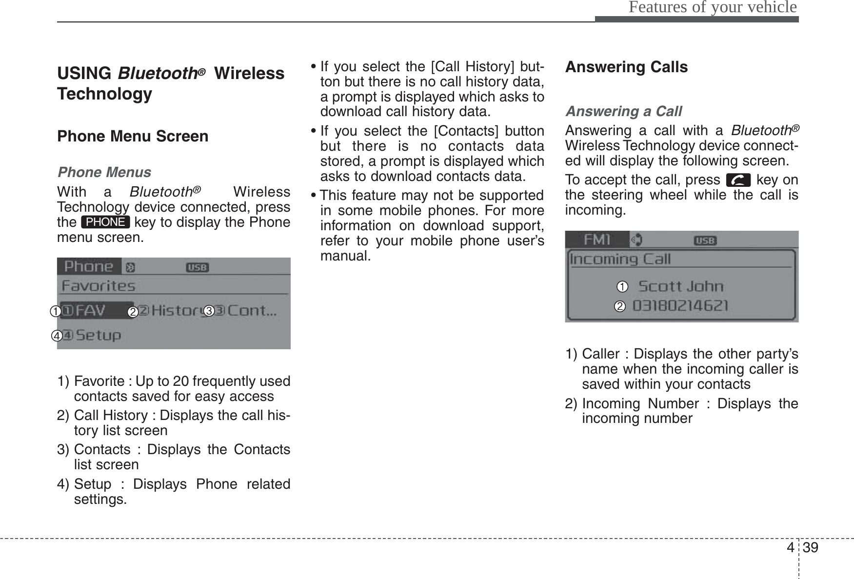 439Features of your vehicleUSING Bluetooth®WirelessTechnologyPhone Menu ScreenPhone MenusWith a Bluetooth®WirelessTechnology device connected, pressthe  key to display the Phonemenu screen.1) Favorite : Up to 20 frequently usedcontacts saved for easy access2) Call History : Displays the call his-tory list screen3) Contacts : Displays the Contactslist screen4) Setup : Displays Phone relatedsettings.• If you select the [Call History] but-ton but there is no call history data,a prompt is displayed which asks todownload call history data.• If you select the [Contacts] buttonbut there is no contacts datastored, a prompt is displayed whichasks to download contacts data.• This feature may not be supportedin some mobile phones. For moreinformation on download support,refer to your mobile phone user’smanual.Answering CallsAnswering a CallAnswering a call with a Bluetooth®Wireless Technology device connect-ed will display the following screen.To accept the call, press  key onthe steering wheel while the call isincoming.1) Caller : Displays the other party’sname when the incoming caller issaved within your contacts2) Incoming Number : Displays theincoming numberPHONE