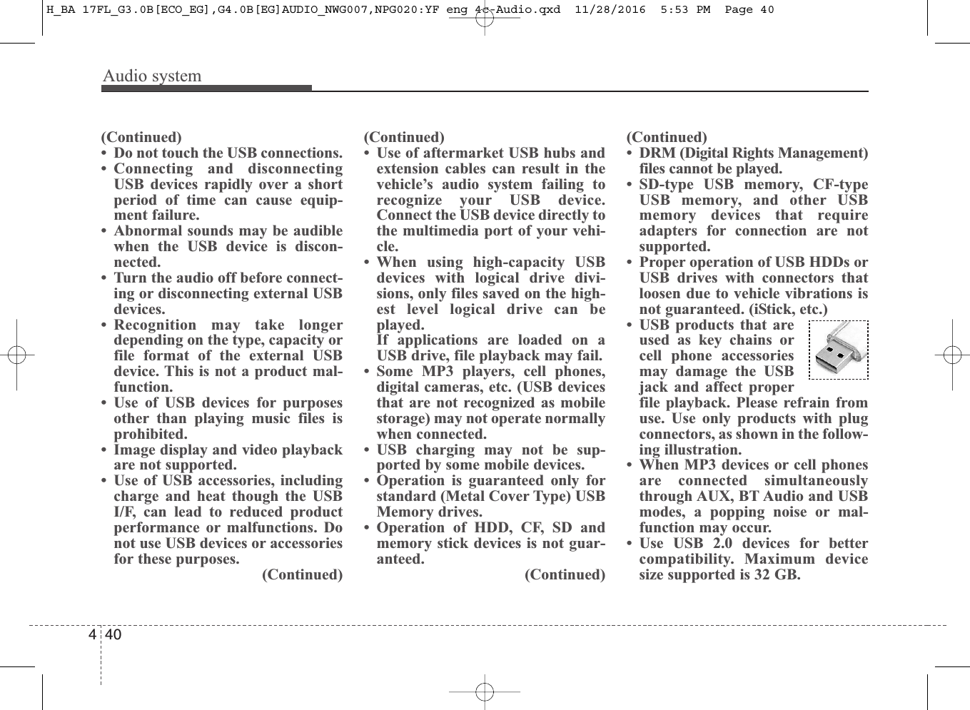 Audio system404(Continued)• Do not touch the USB connections.• Connecting and disconnectingUSB devices rapidly over a shortperiod of time can cause equip-ment failure.• Abnormal sounds may be audiblewhen the USB device is discon-nected.• Turn the audio off before connect-ing or disconnecting external USBdevices.• Recognition may take longerdepending on the type, capacity orfile format of the external USBdevice. This is not a product mal-function.• Use of USB devices for purposesother than playing music files isprohibited.• Image display and video playbackare not supported.• Use of USB accessories, includingcharge and heat though the USBI/F, can lead to reduced productperformance or malfunctions. Donot use USB devices or accessoriesfor these purposes.(Continued)(Continued)• Use of aftermarket USB hubs andextension cables can result in thevehicle’s audio system failing torecognize your USB device.Connect the USB device directly tothe multimedia port of your vehi-cle.• When using high-capacity USBdevices with logical drive divi-sions, only files saved on the high-est level logical drive can beplayed.If applications are loaded on aUSB drive, file playback may fail.• Some MP3 players, cell phones,digital cameras, etc. (USB devicesthat are not recognized as mobilestorage) may not operate normallywhen connected.• USB charging may not be sup-ported by some mobile devices.• Operation is guaranteed only forstandard (Metal Cover Type) USBMemory drives.• Operation of HDD, CF, SD andmemory stick devices is not guar-anteed.(Continued)(Continued)• DRM (Digital Rights Management)files cannot be played.• SD-type USB memory, CF-typeUSB memory, and other USBmemory devices that requireadapters for connection are notsupported.• Proper operation of USB HDDs orUSB drives with connectors thatloosen due to vehicle vibrations isnot guaranteed. (iStick, etc.)• USB products that areused as key chains orcell phone accessoriesmay damage the USBjack and affect properfile playback. Please refrain fromuse. Use only products with plugconnectors, as shown in the follow-ing illustration.• When MP3 devices or cell phonesare connected simultaneouslythrough AUX, BT Audio and USBmodes, a popping noise or mal-function may occur.• Use USB 2.0 devices for bettercompatibility. Maximum devicesize supported is 32 GB.H_BA 17FL_G3.0B[ECO_EG],G4.0B[EG]AUDIO_NWG007,NPG020:YF eng 4c-Audio.qxd  11/28/2016  5:53 PM  Page 40
