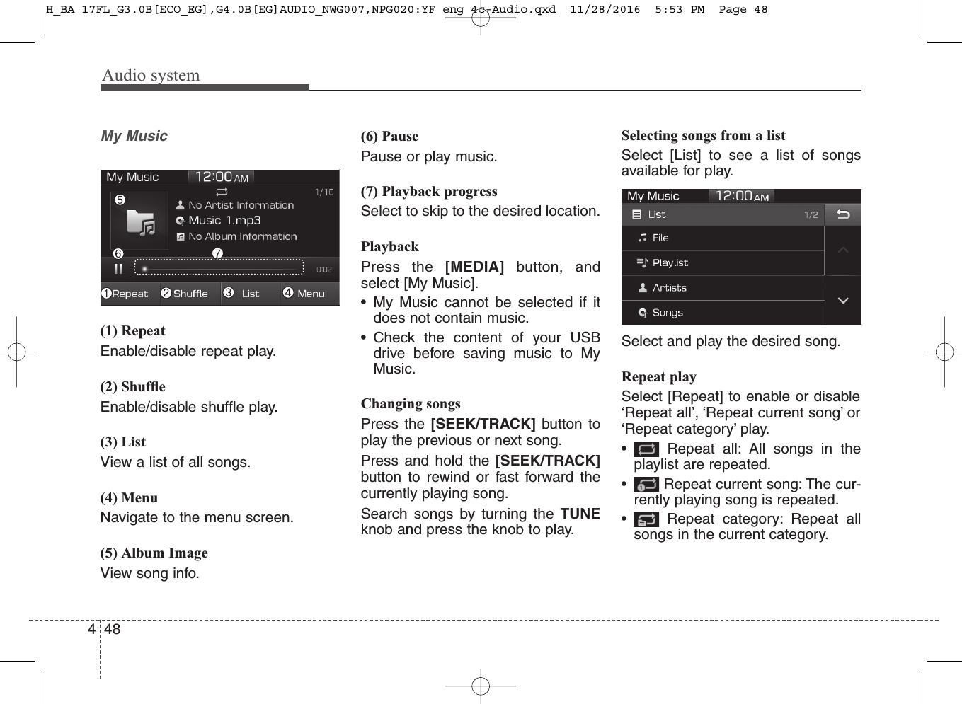 Audio system484My Music(1) RepeatEnable/disable repeat play.(2) ShufﬂeEnable/disable shufﬂe play.(3) ListView a list of all songs.(4) MenuNavigate to the menu screen.(5) Album ImageView song info.(6) PausePause or play music.(7) Playback progressSelect to skip to the desired location.PlaybackPress the [MEDIA] button, andselect [My Music]. • My Music cannot be selected if itdoes not contain music.• Check the content of your USBdrive before saving music to MyMusic.Changing songsPress the [SEEK/TRACK] button toplay the previous or next song.Press and hold the [SEEK/TRACK]button to rewind or fast forward thecurrently playing song.Search songs by turning the TUNEknob and press the knob to play.Selecting songs from a listSelect [List] to see a list of songsavailable for play.Select and play the desired song.Repeat playSelect [Repeat] to enable or disable‘Repeat all’, ‘Repeat current song’ or‘Repeat category’ play.• Repeat all: All songs in theplaylist are repeated.• Repeat current song: The cur-rently playing song is repeated.• Repeat category: Repeat allsongs in the current category.H_BA 17FL_G3.0B[ECO_EG],G4.0B[EG]AUDIO_NWG007,NPG020:YF eng 4c-Audio.qxd  11/28/2016  5:53 PM  Page 48