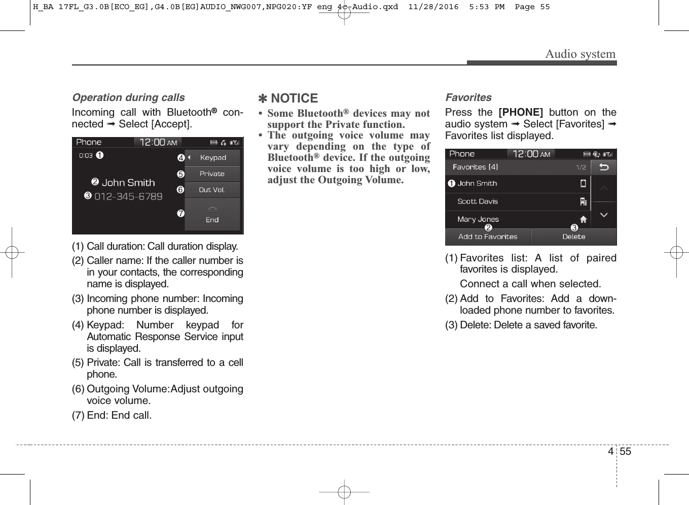 455Audio systemOperation during calls Incoming call with Bluetooth®con-nected ➟Select [Accept].(1) Call duration: Call duration display.(2) Caller name: If the caller number isin your contacts, the correspondingname is displayed.(3) Incoming phone number: Incomingphone number is displayed.(4) Keypad: Number keypad forAutomatic Response Service inputis displayed.(5) Private: Call is transferred to a cellphone.(6) Outgoing Volume: Adjust outgoingvoice volume.(7) End: End call.✽NOTICE• Some Bluetooth®devices may notsupport the Private function.• The outgoing voice volume mayvary depending on the type ofBluetooth®device. If the outgoingvoice volume is too high or low,adjust the Outgoing Volume.FavoritesPress the [PHONE] button on theaudio system ➟Select [Favorites] ➟Favorites list displayed.(1) Favorites list: A list of pairedfavorites is displayed.Connect a call when selected.(2) Add to Favorites: Add a down-loaded phone number to favorites.(3) Delete: Delete a saved favorite.H_BA 17FL_G3.0B[ECO_EG],G4.0B[EG]AUDIO_NWG007,NPG020:YF eng 4c-Audio.qxd  11/28/2016  5:53 PM  Page 55