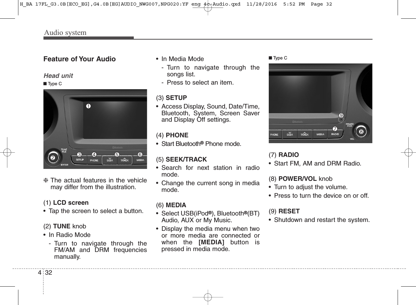Audio system324Feature of Your AudioHead unit❈The actual features in the vehiclemay differ from the illustration.(1) LCD screen• Tap the screen to select a button.(2) TUNE knob • In Radio Mode- Turn to navigate through theFM/AM and DRM frequenciesmanually.• In Media Mode- Turn to navigate through thesongs list.- Press to select an item.(3) SETUP• Access Display, Sound, Date/Time,Bluetooth, System, Screen Saverand Display Off settings.(4) PHONE• Start Bluetooth®Phone mode.(5) SEEK/TRACK• Search for next station in radiomode.• Change the current song in mediamode.(6) MEDIA• Select USB(iPod®), Bluetooth®(BT)Audio, AUX or My Music.• Display the media menu when twoor more media are connected orwhen the [MEDIA] button ispressed in media mode. (7) RADIO• Start FM, AM and DRM Radio.(8) POWER/VOL knob • Turn to adjust the volume.• Press to turn the device on or off.(9) RESET• Shutdown and restart the system.■Type C■Type CH_BA 17FL_G3.0B[ECO_EG],G4.0B[EG]AUDIO_NWG007,NPG020:YF eng 4c-Audio.qxd  11/28/2016  5:52 PM  Page 32